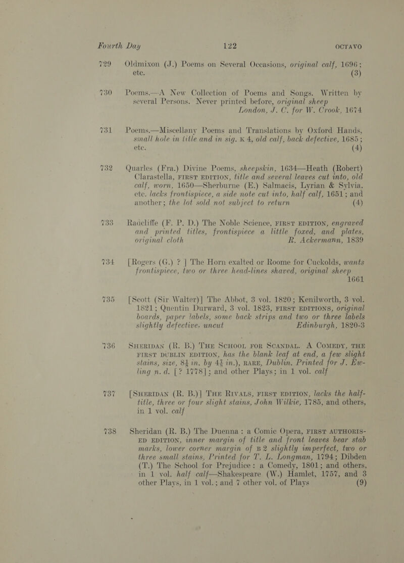 veo 730 732 2 a Sy) 735 736 We ” OCTAVO Oldmixon (J.) Poems on Several Occasions, original calf, 1696; etc. (3) Poems.—A New Collection of Poems and Songs. Written by several Persons. Never printed before, original sheep London, J. C. for W. Crook, 1674. Poems.—Miscellany Poems and Translations by Oxford Hands, sinall hole in title and in sig. K 4, old calf, back defective, 1685 ; Sue: (4) Quarles (Fra.) Divine Poems, sheepskin, 1634—Heath (Robert) Clarastella, FIRST EDITION, title and several leaves cut into, old calf, worn, 1650—Sherburne (E.) Salmacis, Lyrian &amp; Sylvia, ete. lacks frontispiece, a side note cut into, half calf, 1651; and another; the lot sold not subject to return (4)  Radcliffe (F. P. D.) The Noble Science, FIRST EDITION, engraved and printed titles, frontispiece a little foxed, and plates, original cloth R. Ackermann, 1839 | Rogers (G.) ? | The Horn exalted or Roome for Cuckolds, wants frontispiece, two or three head-lines shaved, original sheep 1661 [Scott (Sir Walter)| The Abbot, 3 vol. 1820; Kenilworth, 3 vol. 1821; Quentin Durward, 3 vol. 1823, FIRST EDITIONS, original beards, paper labels, some back strips and two or three labels slightly defective. uncut Edinburgh, 1820-3 SHermAN (R. B.) THE ScHoon For Scanpat. A CoMEDY, THE FIRST DUBLIN EDITION, has the blank leaf at end, a few slight stains, size, 841n. by 4% in.), RARE, Dublin. Printed for J. Ew- ling n.d. [? 1778]; and other Plays; in 1 vol. calf [Suermpan (R. B.)| THe Rivas, rirsr eprrion, lacks the half- title, three or four slight stains, John Wilkie, 1'785, and others, in 1 vol. calf Sheridan (R. B.) The Duenna: a Comic Opera, FIRST AUTHORIS- ED EDITION, inner margin of title and front leaves bear stab marks, lower corner margin of B2 slightly wmperfect, two or three small stains, Printed for T. L. Longman, 1794; Dibden (T.) The School for Prejudice: a Comedy, 1801; and others, ' in 1 vol. half calf—Shakespeare (W.) Hamlet, 1757, and 3