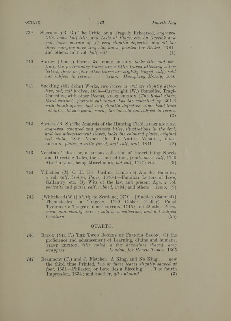 739 740 741 742 743 744 746 T47 Sheridan (R. B.) The Critic, or a 'l'ragedy Rehearsed, engraved title, lacks half-title, and Lists of Plays, etc. by Garrick and end, lower margin of B1 very slightly defective, and all the inner margins have tiny stab-holes, printed for Becket, 1781; and others, in 1 vol. half calf (1) Shirley (James) Poems, &amp;c. First EDITION, lacks title and por- trait, the preliminary leaves are a little frayed affecting a few letters, three or four other leaves are slightly frayed, calf; sold not subject to return 12mo. Humphrey Mosely, 1646 Suckling (Sir John) Works, two leaves at end are slightly defec- tive, old, calf broken, 1696—Cartwright (W.) Comedies, Tragi- Comedies, with other Poems, rrrst EDITION (The Royal Slave, third edition), portrait cut round, has the cancelled pp. 301-6 with blank spaces, last leaf slightly defective, some head-lines cut into, old sheepskin, worn; the lot sold not subject to return (2) Surtees (R. 8S.) The Analysis of the Hunting Field, Firs? EDITION, engraved, coloured and printed titles, illustrations in the text, and two advertisement leaves, lacks the coloured plates, original red cloth, 1846—Vyner (R. T.) Notitia Venatica, FIRST EDITION, plates, a little foxed, half calf, dull, 1841 (2) Venetian Tales: or, a curious collection of Entertaining Novels and Diverting Tales, the second edition, frontispiece, calf, 1740 Atterburyana, being Miscellanies, old calf, 1727; etc. (9) Villedieu (M. C. H. Des Jardins, Dame de) Annales Galantes, 4 vol. calf, broken, Paris, 1670-1—Familiar Letters of Love, Gallantry, etc. By Wits of the last and present Age, 2 vol. portraits and plates, calf, rubbed, 1724; and others 12mo. (9) [ Whitehead (W.)| A Trip to Scotland, 1770—[ Madden (Samuel) | Themistocles: a Tragedy, 1729—Cibber (Colley) Papal Tyranny : a Tragedy, FIRST EDITION, 1745; and 22 other Plays, sewn, and mainly uNcuT; sold as a collection, and not subject to return (25) QUARTO. Bacon (Sir F.) Toe Twoo Booxes or Francis Bacon. Of the proficience and aduancement of Learning, diuine and humane, FIRST EDITION, title soiled, a few head-lines shaved, grey wrappers London, for Henrie Tomes, 1605 Beaumont (F.) and J. Fletcher. A King, and No King... now the third time Printed, two or three leaves slightly shaved at foot, 1631—Philaster, or Love lies a Bleeding .. . The fourth