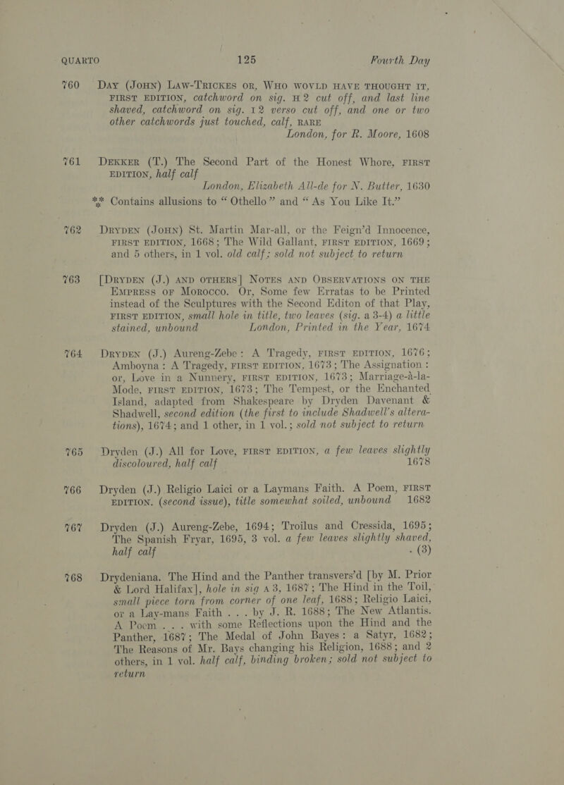 760 763 764 765 Day (JoHNn) Law-TRIcKEs or, WHO WOVLD HAVE THOUGHT IT, FIRST EDITION, catchword on sig. H2 cut off, and last line shaved, catchword on sig. 12 verso cut off, and one or two other catchwords just touched, calf, RARE London, for R. Moore, 1608 DEKKER (T.) The Second Part of the Honest Whore, First EDITION, half calf London, Elizabeth All-de for N. Butter, 1630 ** Contains allusions to “ Othello” and “ As You Like It.” DRYDEN (JOHN) St. Martin Mar-all, or the Feign’d Innocence, FIRST EDITION, 1668; The Wild Gallant, FIRST EDITION, 1669; and 5 others, in 1 vol. old calf; sold not subject to return [DRYDEN (J.) AND OTHERS| NOTES AND OBSERVATIONS ON THE Empress oF Morocco. Or, Some few Erratas to be Printed instead of the Sculptures with the Second Editon of that Play, FIRST EDITION, small hole in title, two leaves (sig. a 3-4) a little stained, unbound London, Printed in the Year, 1674 DrypEen (J.) Aureng-Zebe: A Tragedy, FIRST EDITION, 1676; Amboyna: A Tragedy, FIRST EDITION, 1673; The Assignation : or, Love in a Nunnery, FIRST EDITION, 1673; Marriage-a-la- Mode, FIRST EDITION, 1673; The Tempest, or the Enchanted Island, adapted from Shakespeare by Dryden Davenant &amp; Shadwell, second edition (the first to include Shadwell’s altera- tions), 1674; and 1 other, in 1 vol.; sold not subject to return Dryden (J.) All for Love, FIRST EDITION, a few leaves slightly discoloured, half calf 1678 Dryden (J.) Religio Laici or a Laymans Faith. A Poem, FIRST EDITION. (second issue), title somewhat soiled, unbound 1682 Dryden (J.) Aureng-Zebe, 1694; Troilus and Cressida, 1695; The Spanish Fryar, 1695, 3 vol. a few leaves slightly shaved, half calf . (3) Drydeniana. The Hind and the Panther transvers’d [by M. Prior &amp; Lord Halifax], hole in sig a3, 168%; The Hind in the Toil,” small piece torn from corner of one leaf, 1688; Religio Laici, or a Lay-mans Faith... by J. R. 1688; The New Atlantis. A Pocm ... with some Reflections upon the Hind and the Panther, 1687; The Medal of John Bayes: a Satyr, 1682; The Reasons of Mr. Bays changing his Religion, 1688; and 2 others, in 1 vol. half calf, binding broken; sold not subject to return