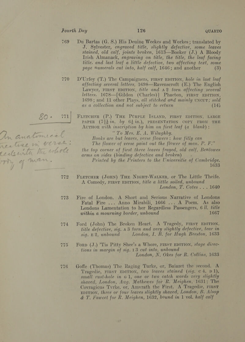 769 74. Du Bartas (G. 8.) His Deuine Weekes and Workes; translated by J. Sylvester, engraved title, slightly defective, some leaves stained, old calf, joints broken, 1613—Booker (J.) A Bloody Irish Almanack, engraving on title, the title, the leaf facing title, and last leaf a little defective, two affecting text, some page numerals cut into, half calf, 1646; and another (3) D’Urfey (T.) The Campaigners, FIRST EDITION, hole in last leaf affecting several letters, 1698—Ravenscroft (E.) The English Lawyer, FIRST EDITION, title and a2 torn affecting several letters, 16%78—[Gildon (Charles)| Phaeton, FIRST EDITION, 1698; and 11 other Plays, all stitched and mainly uncut; sold as a collection and not subject to return (14)  FLeTcHFR (P.) THE PURPLE ISLAND, FIRST EDITION, LARGE PAPER (7it¢in. by 64%m.), PRESENTATION COPY FROM THE AuTHOR with inscription by him on first leaf (a blank) : “To Mrs. E. A. Wilughby. Books are but leaves, verse flowers: how fitly can The flower of verse paint out the flower of man. P. FP.” the top corner of first three leaves frayed, old calf, Benlowes arms on sides (binding defective and broken) Printed by the Printers to the Universitie of Cambridge. 1633 FLETCHER (JOHN) 'THE NicHt-Watker, or The Little Theife. A Comedy, FIRST EDITION, title a little soiled, unbound London, T. Cotes .. . 1640 Fire of London. A Short and Serious Narrative of Londons Fatal Fire ... Anno Mirabili, 1666 ... A Poem. As also Londons Lamentation to her Regardless Passengers, 6 //. title within a mourning border, unbound 1667 Ford (John) The Broken Heart. A Tragedy, First EDITION, title defective, sig. A3 torn and very slightly defective, tear in sig. E2, unbound London, I. B. for Hugh Beeston, 1633 Forp (J.) *Tis Pitty Shee’s a Whore, FIRST EDITION, stage direc- tions in margin of sig. 13 cut into, unbound London, N. Okes for R. Collins, 1633 Goffe (Thomas) The Raging Turke, or, Baiazet the second. A Tragedie, FIRST EDITION, two leaves stained (sig. C4, D1), small vust-hole in G1, one or two catch words very slightly shaved, London, Aug. Mathewes for R. Meighen, 1631; The Covragious Tvrke, or, Amvrath the First. A Tragedie, First EDITION, three or four leaves slightly shaved, London, B. Alsop &amp; T. Fawcet for R. Meighen, 1632, bound in 1 vol. half calf
