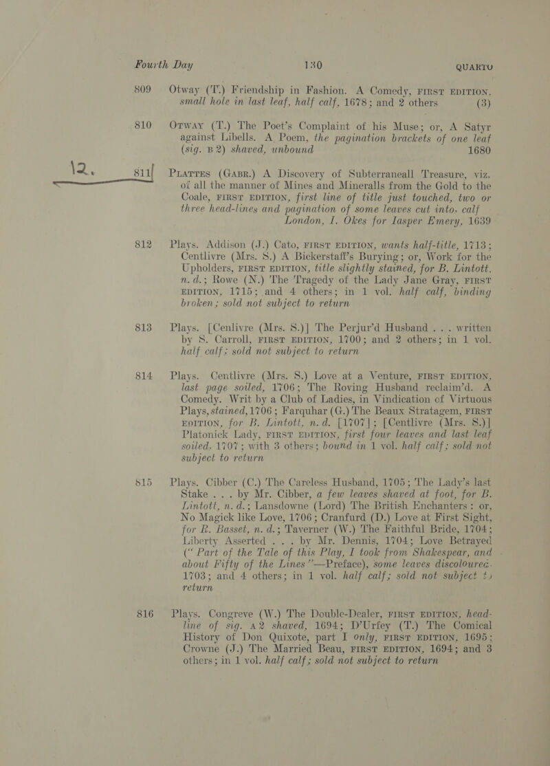 809 810 \2 t 8il1 812 813 814 515 816 Otway (T.) Friendship in Fashion. A Comedy, First EDITION, small hole in last leaf, half calf, 1678; and 2 ovhers (3) Otway (T.) The Poet’s Complaint of his Muse; A Satyr against Libells. A Poem, the pagination eaves of one leaf (sig. B2) shaved, unbound 1680 Puarres (Gapr.) A Discovery of Subterraneall Treasure, viz. ot all the manner of Mines and Mineralls from the Gold to the Coale, FIRST EDITION, first line of title just touched, two or three head-lines and pagination of some leaves cut into, calf London, I. Okes for lasper Emery, 1639 Plays. Addison (J.) Cato, FrRsT EDITION, wants half-title, 1713 ; Centlivre (Mrs. 8.) A Bickerstaff’s Burying; or, Work for the Upholders, FIRST EDITION, title slightly stained, for B. Lnntott. n.d.; Rowe (N.) The Tragedy of the Lady Jane Gray, FIRST EDITION, 1715; and 4 others; in 1 vol. half calf, binding broken; sold not subject to return Plays. [Cenlivre (Mrs. 8.)| The Perjur’d Husband . . . written by S. Carroll, First EDITION, 1700; and 2 others; in 1 vol. half calf; sold not subject to return Plays. Centlivre (Mrs. 8.) Love at a Venture, FIRST EDITION, last page soiled, 1706; The Roving Husband reclaim’d. A Comedy. Writ by a Club of Ladies, in Vindication of Virtuous Plays, stained,1706 ; Farquhar (G. ) The Beaux Stratagem, FIRST EDITION, for B, Lintott, n.d. [1707]; [Centlivre (Mrs. 8.)| Platonick Lady, First Enrrion, first four leaves and last leaf soiled, 1707; with 3 others; bound in 1 vol. half calf; sold not subject to return Plays. Cibber (C.) The Careless Husband, 1705; The Lady’s last Stake ... by Mr. Cibber, a few leaves shaved at foot, for B. Lintott, n. d.; Lansdowne (Lord) The British Enchanters : or, No Magick like Love, 1706 ; Cranfurd (D.) Love at First Sight, for R. Basset, n. d.; ; Taverner (W.) The Faithful Bride, 1704; Liberty Asserted . by Mr. Dennis, 1704; Love Betrayed (“ Part of the Tale of this Play, I took from Shakespear, and . about Fifty of the Lines””—Preface), some leaves discoloured. 1703; and 4 others; in 1 vol. half calf; sold not subject ¢) return Plays. Congreve (W.) The Double-Dealer, First EDITION, head- line of sig. A2 shaved, 1694; D’Urfey (T.) The Comical History of Don Quixote, part I only, First EDITION, 1695; Crowne (J.) The Married Beau, FIRST EDITION, 1694; and 3