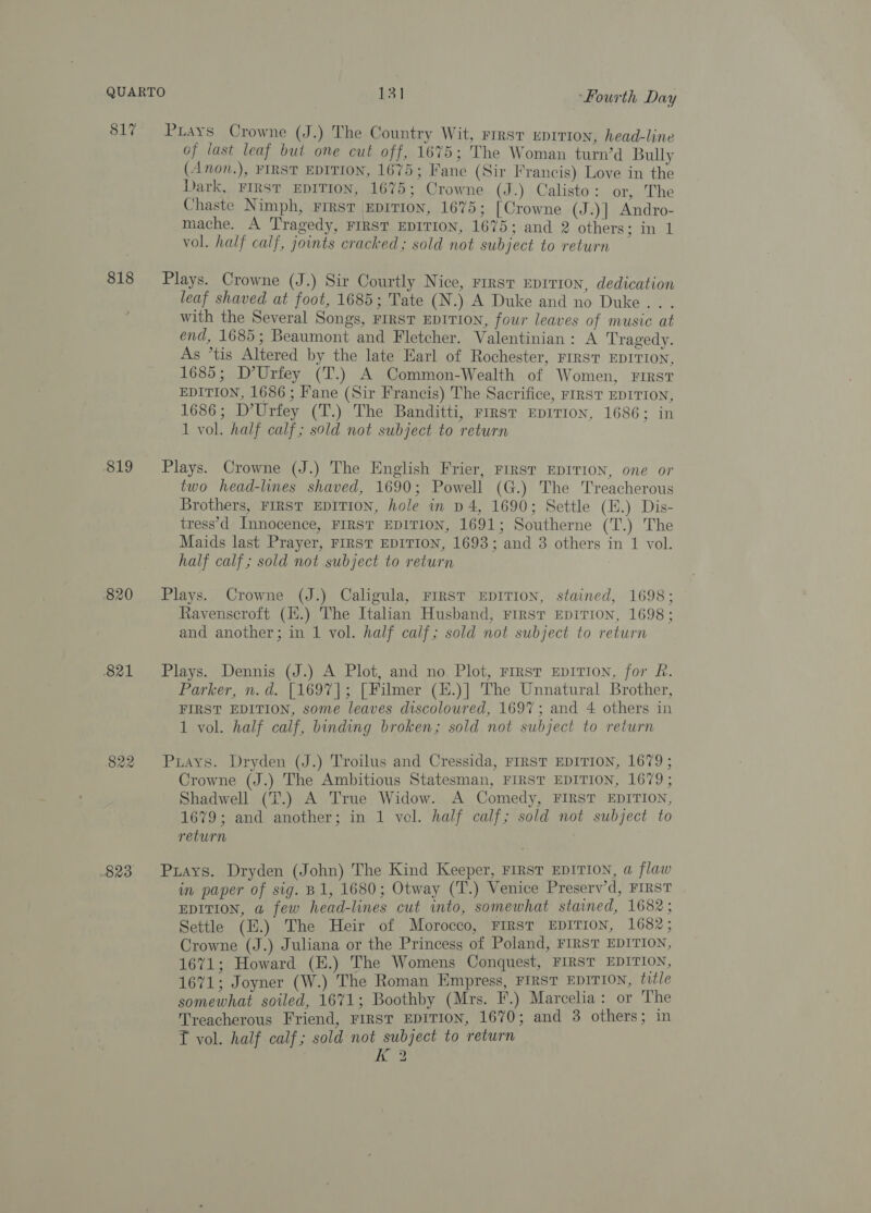 818 819 820 821 822 Pays Crowne (J.) The Country Wit, rirst uprrion, head-line of last leaf but one cut off, 1675; The Woman turn’d Bully (Anon.), FIRST EDITION, 1675; Fane (Sir Francis) Love in the Dark, FIRST EDITION, 1675; Crowne (J.) Calisto: or, The Chaste Nimph, First Eeprrion, 1675; [Crowne (J.)] Andro- mache. A Tragedy, FIRST EDITION, 1675; and 2 others: in 1 vol. half calf, joints cracked; sold not subject to return Plays. Crowne (J.) Sir Courtly Nice, First Eprrion, dedication leaf shaved at foot, 1685; Tate (N.) A Duke and no Duke . with the Several Songs, rrrsT EDITION, four leaves of music at end, 1685; Beaumont and Fletcher. Valentinian: A Tragedy. As *tis Altered by the late Earl of Rochester, FIRST EDITION, 1685; D’Urfey (T.) A Common-Wealth of Women, rirst EDITION, 1686 ; Fane (Sir Francis) The Sacrifice, FIRST EDITION, 1686; D’Urfey (T.) The Banditti, rrrst EDITION, 1686; in 1 vol. half calf; sold not subject to return Plays. Crowne (J.) The English Frier, First EDITION, one or two head-lines shaved, 1690; Powell (G.) The Treacherous Brothers, FIRST EDITION, hole in p4, 1690; Settle (E.) Dis- tress’d Innocence, FIRST EDITION, 1691; Southerne (T.) The Maids last Prayer, FIRST EDITION, 1693; and 3 others in 1 vol. half calf; sold not subject to return Plays. Crowne (J.) Caligula, FIRST EDITION, stained, 1698; Ravenscroft (H.) The Italian Husband, rirst Epirion, 1698; and another; in 1 vol. half calf; sold not subject to return Plays. Dennis (J.) A Plot, and no. Plot, FIRsT EDITION, for Lf. Parker, n.d. [1697]; [Filmer (H.)] The Unnatural Brother, FIRST EDITION, some leaves discoloured, 1697; and 4 others in 1 vol. half calf, binding broken; sold not subject to return Puays. Dryden (J.) Troilus and Cressida, FIRST EDITION, 1679 ; Crowne (J.) The Ambitious Statesman, FIRST EDITION, 1679; Shadwell (T.) A True Widow. A Comedy, FIRST EDITION, 1679; and another; in 1 vol. half calf; sold not subject to return Puays. Dryden (John) The Kind Keeper, FIRST EDITION, a flaw in paper of sig. B1, 1680; Otway (T.) Venice Preserv’d, FIRST EDITION, a few head-lines cut into, somewhat stained, 1682 ; Settle (H.) The Heir of Morocco, FrRsT EDITION, 1682; Crowne (J.) Juliana or the Princess of Poland, FIRST EDITION, 1671; Howard (E.) The Womens Conquest, FIRST EDITION, 1671; Joyner (W.) The Roman Empress, First EDITION, title somewhat soiled, 1671; Boothby (Mrs. F.) Marcelia: or The Treacherous Friend, FIRST EDITION, 1670; and 3 others; in T vol. half calf; sold not subject to return