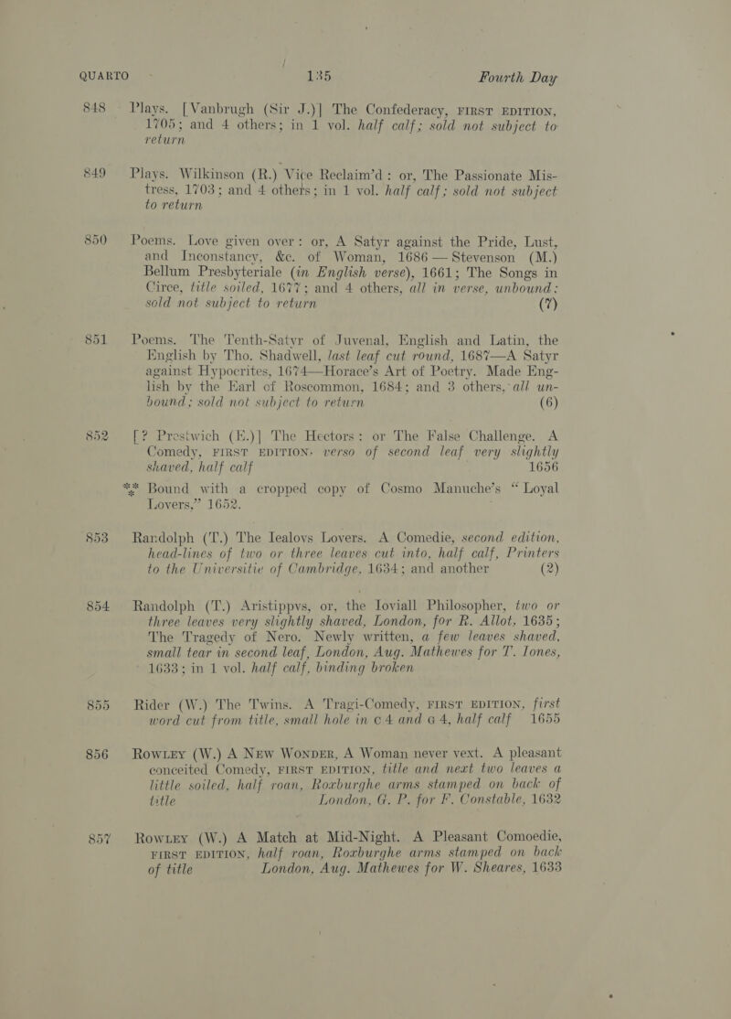 848 &amp;49 io’) Or fol ws) Ot ca) 853 854 855 856 857 Plays. [Vanbrugh (Sir J.)] The Confederacy, rirst EDITION, 1705; and 4 others; in 1 vol. half calf; sold not subject to return Plays. Wilkinson (R.) Vice Reclaim’d: or, The Passionate Mis- tress, 1703; and 4 others; in 1 vol. half calf; sold not subject to return Poems. Love given over: or, A Satyr against the Pride, Lust, and Ineonstancy, &amp;c. of Woman, 1686 — Stevenson (M.) Bellum Presbyteriale (in English verse), 1661; The Songs in Circe, title soiled, 1677; and 4 others, all in verse, unbound: sold not subject to return (7) Poems. The 'Tenth-Satyr of Juvenal, English and Latin, the English by Tho. Shadwell, last leaf cut round, 1687—A Satyr against Hypocrites, 1674—Horace’s Art of Poetry. Made Eng- lish by the Earl cf Roscommon, 1684; and 3 others, all wn- hound; sold not subject to return (6) [? Prestwich (.)] The Hectors: or The False Challenge. A Comedy, FIRST EDITION, verso of second leaf very slightly shaved, half calf 1656 ** Bound with a cropped copy of Cosmo Manuche’s “ Loyal Lovers,” 1652. Randolph (T.) The Iealovs Lovers. A Comedie, second edition, head-lines of two or three leaves cut into, half calf, Printers to the Universitie of Cambridge, 1634; and another (2) Randolph (T.) Aristippvs, or, the Ioviall Philosopher, two or three leaves very slightly shaved, London, for R. Allot, 1635; The Tragedy of Nero. Newly written, a few leaves shaved, small tear in second leaf, London, Aug. Mathewes for T. Lones, 1633; in 1 vol. half calf, binding broken Rider (W.) The Twins. A Tragi-Comedy, First EDITION, first word cut from title, small hole in o 4 and G4, half calf 1655 Row.ey (W.) A New Wonpver, A Woman never vext. A pleasant conceited Comedy, FIRST EDITION, fitle and next two leaves a little soiled, half roan, Roxburghe arms stamped on back of litle London, G. P. for F. Constable, 1632 Rowiey (W.) A Match at Mid-Night. A Pleasant Comoedie, FIRST EDITION, half roan, Roxburghe arms stamped on back of title London, Aug. Mathewes for W. Sheares, 1633