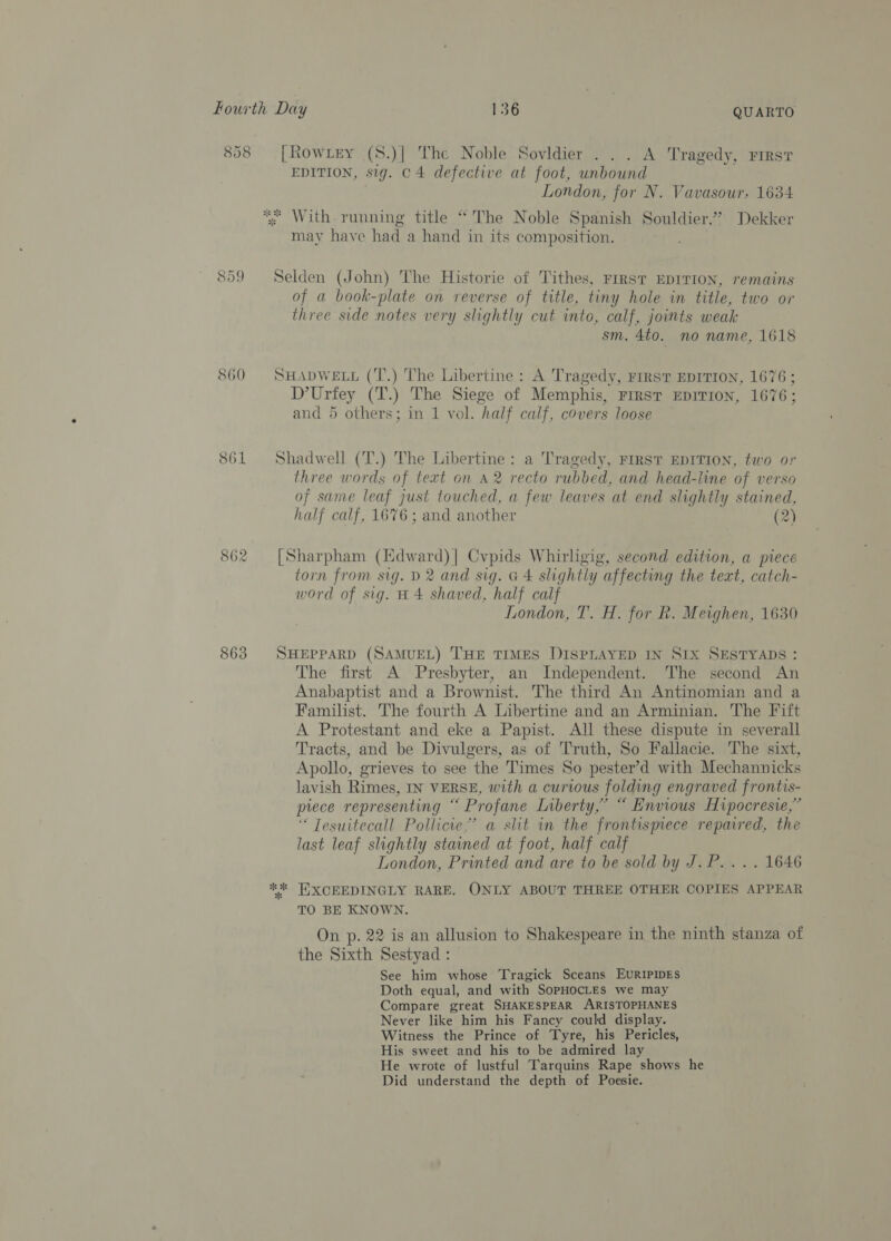 858 860 861 CO a Ww 863 QUARTO [Rowrey (S.)| The Noble Sovidier . . . A Tragedy, First EDITION, sig. C4 defective at foot, unbound London, for N. Vavasour, 1634 *; With running title “The Noble Spanish Souldier.” Dekker may have had a hand in its composition. Selden (John) The Historie of Tithes, rrrst EDITION, remains of a book-plate on reverse of title, tiny hole in title, two or three side notes very slightly cut into, calf, joints weak sm. 4to. no name, 1618 SHADWELL (‘T.) The Libertine: A Tragedy, FrRsT EDITION, 1676; D’Urfey (T.) The Siege of Memphis, First EDITION, 1676; and 5 others; in 1 vol. half calf, covers loose Shadwell (T.) The Libertine: a Tragedy, FIRST EDITION, two or three words of text on A2 recto rubbed, and head-line of verso of same leaf just touched, a few leaves at end slightly stained, half calf, 1676 ; and another (2) [Sharpham (Edward) | Cvpids Whirligig, second edition, a piece torn from sig. D2 and sig. G4 slightly affecting the text, catch- word of sig. #4 shaved, half calf London, T. H. for R. Meighen, 1630 SHEPPARD (SAMUEL) THE TIMES DISPLAYED IN SIX SESTYADS : The first A Presbyter, an Independent. The second An Anabaptist and a Brownist. The third An Antinomian and a Familist. The fourth A Libertine and an Arminian. The Fift A Protestant and eke a Papist. All these dispute in severall Tracts, and be Divulgers, as of Truth, So Fallacie. The sixt, Apollo, grieves to see the Times So pester’d with Mechannicks lavish Rimes, IN VERSE, with a curious folding engraved frontis- piece representing “ Profane Liberty,’ “ Envious Hipocresie,” ‘“ Tesuitecall Pollicie,’ a slit in the frontispiece repaired, the last leaf slightly stained at foot, half calf London, Printed and are to be sold by J.P... . 1646 EXCEEDINGLY RARE, ONLY ABOUT THREE OTHER COPIES APPEAR TO BE KNOWN. On p. 22 is an allusion to Shakespeare in the ninth stanza of the Sixth Sestyad : See him whose Tragick Sceans EURIPIDES Doth equal, and with SOPHOCLES we may Compare great SHAKESPEAR ARISTOPHANES Never like him his Fancy could display. Witness the Prince of Tyre, his Pericles, His sweet and his to be admired lay He wrote of lustful Tarquins Rape shows he Did understand the depth of Poesie.