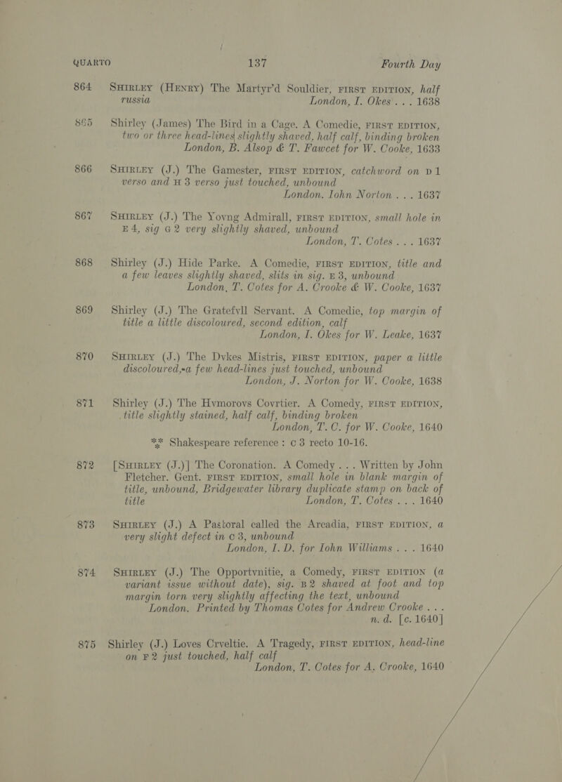 864 SHIRLEY (Henry) The Martyr’d Souldier, rrrsv EDITION, half TUSSUA London, I. Okes'. . . 1638 865 Shirley (James) The Bird in a Cage. A Comedie, rrrst EDITION, two or three head-lines slightly shaved, half calf, binding broken London, B. Alsop &amp; T. Fawcet for W. Cooke, 1633 866 SHirtey (J.) The Gamester, FIRST EDITION, catchword on D1 verso and H 3 verso just touched, unbound London. Iohn Norton . . . 1637 867 Surrey (J.) The Yovng Admirall, rrrst EDITION, small hole in E4, sig G2 very slightly shaved, unbound London, T. Cotes... 1637 868 Shirley (J.) Hide Parke. A Comedie, rrrsr EDITION, title and a few leaves slightly shaved, slits in sig. £3, unbound London, T. Cotes for A. Crooke &amp; W. Cooke, 163% 869 Shirley (J.) The Gratefvll Servant. A Comedie, top margin of title a little discoloured, second edition, calf London, I. Okes for W. Leake, 1637 870 Surrey (J.) The Dvkes Mistris, FIRST EDITION, paper «@ little discoloured,a few head-lines just touched, unbound London, J. Norton for W. Cooke, 1638 871 Shirley (J.) The Hvmorovs Covrtier. A Comedy, FIRST EDITION, title slightly stained, half calf, binding broken London, T. C. for W. Cooke, 1640 ** Shakespeare reference : c 3 recto 10-16. 872 [Survey (J.)] The Coronation. A Comedy... Written by John Fletcher. Gent. FIRST EDITION, small hole in blank margin of title, unbound, Bridgewater library duplicate stamp on back of title London, T. Cotes .. . 1640 873 Surrey (J.) A Pastoral called the Arcadia, FIRST EDITION, a very slight defect in 0 3, unbound London, I. D. for Iohn Williams . . . 1640 874 SuHirtEy (J.) The Opportvnitie, a Comedy, FIRST EDITION (a variant issue without date), sig. B2 shaved at foot and top margin torn very slightly affecting the teat, unbound London. Printed by Thomas Cotes for Andrew Crooke .. . n.d. [c. 1640]   875 Shirley (J.) Loves Crveltie. A Tragedy, rirst EDITION, head-line on F2 just touched, half calf London, T. Cotes for A. Crooke, 1640