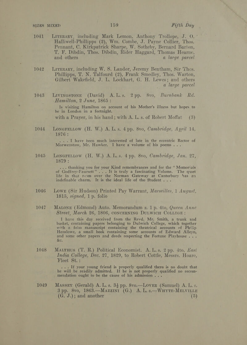 1041 1042 1043 1044: (1045 1046 1047 1048 1049 Literary, including Mark Lemon, Anthony Trollope, J. O. ° Halliwell-Phillipps (2), Wm. Combe, J. Payne Collier, Thos. Pennant, C. Kirkpatrick Sharpe, W. Sotheby, Bernard Barton, T. F. Dibdin, Thos. Dibdin, Rider Haggard, Thomas Hearne, and others a large parcel Literary, including W. 8. Landor, Jeremy Bentham, Sir Thos. Phillipps, T. N. Talfourd (2), Frank Smedley, Thos. Warton, Gilbert Wakefield, J. L. Lockhart, G. H. Lewes; and others a large parcel Livinestone (David) A.L.s. 2pp. 8vo, Burnbank Rd. Hamilton, 2 June, 1865 : Is visiting Hamilton on account of his Mother’s illness but hopes to be in London in a fortnight. with a Prayer, in his hand; with A. L. s. of Robert Moffat (3) LoneFELtow (H. W.) A. L.s. 4 pp. 8vo, Cambridge, April 14, 1876: . . | have been much interested of late in the eccentric Rector of Morwenstow, Mr. Hawker. I have a volume of his poems... LoneFELLow (H. W.) A. Ls. 4 pp. 8vo, Cambridge, Jan. 27, 1879 : ... thanking you for your Kind remembrances and for the ‘ Memorials of Godfrey-Faursett” ... It is truly a fascinating Volume. The quiet life in that room over the Norman Gateway at Canterbury has an indefinable charm. It is the ideal life of the Student... Lowe (Sir Hudson) Printed Pay Warrant, Marseilles, 1 August, 1815, signed, 1 p. folio MatoneE (Edmond) Auto. Memorandum s. 1 p. 4to, Queen Anne Street, March 26, 1806, CONCERNING DULWICH COLLEGE : I have this day received from the Revd. Mr. Smith, a trunk and basket, containing papers belonging to Dulwich College, which together with a folio manuscript containing the theatrical accounts of Philip Henslowe, a small book containing some accounts of Edward Alleyn, and some other papers and deeds respecting the Fortune Playhouse... &amp;e. Matruus. (T. R.) Political Economist. A. L.s. 2 pp. 4to, Hast India College, Dec. 27, 1829, to Robert Cottle, Messrs. Hoare, Fleet St. : . . If your young friend is properly qualified there is no doubt that he will be readily admitted. If he is not properly qualified no recom- mendation ought to be the cause of his admission... Massery (Gerald) A. L.s. 34 pp. 8vo—LoOveER (Samuel) A. L. s. 3 pp. 8vo, 1863—Mazzin1 (G.) A. L.s.—Wauyte-MELVILLE (G. J.); and another (5)