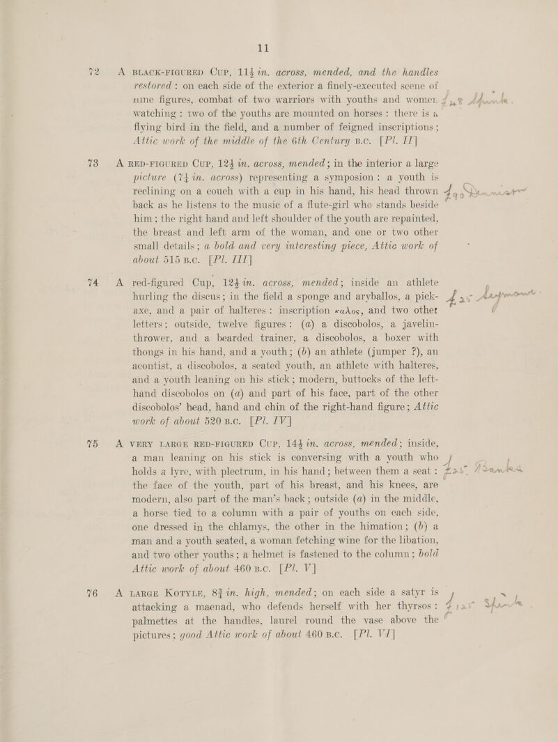 72 73 75 76 t1 restored : on each side of the exterior a finely-executed scene of watching : two of the youths are mounted on horses: there is a flying bird in the field, and a number of feigned inscriptions ; Attic work of the middle of the 6th Century B.c. [Pl. IT] picture (Y4 im. across) representing a symposion: a youth is reclining on a couch with a cup in his hand, his head thrown him; the right hand and left shoulder of the youth are repainted, the breast and left arm of the woman, and one or two other small details; a bold and very interesting piece, Atthie work of abodt 515 B.c. [ Pl. £11] red-figured Cup, 124 in. across, mended; inside an athlete hurling the discus; in the field a sponge and aryballos, a pick- axe, and a pair of halteres: inscription «aAos, and two other letters; outside, twelve figures: (a) a discobolos, a javelin- thrower, and a bearded trainer, a discobolos, a boxer with thongs in his hand, and a youth; (0) an athlete (jumper ?), an acontist, a discobolos, a seated youth, an athlete with halteres, and a youth leaning on his stick; modern, buttocks of the left- hand discobolos on (a) and part of his face, part of the other discobolos’ head, hand and chin of the right-hand figure; Attic work of about 5208.0. [Pl. 1V] a man leaning on his stick is conversing with a youth who holds a lyre, with plectrum, in his hand; between them a seat : the face of the youth, part of his breast, and his knees, are modern, also part of the man’s back; outside (@) in the middle, a horse tied to a column with a pair of youths on each side, one dressed in the chlamys, the other in the himation; (0) a man and a youth seated, a woman fetching wine for the libation, and two other youths; a helmet is fastened to the column: bold Attic work of about 460 B.c. [Pl. V] attacking a maenad, who defends herself with her thyrsos : palmettes at the handles, laurel round the vase above the pictures; good Attic work of about 460 8.c. [Pl. V1| q ind ‘Y Ces, ~ LAW PM wns