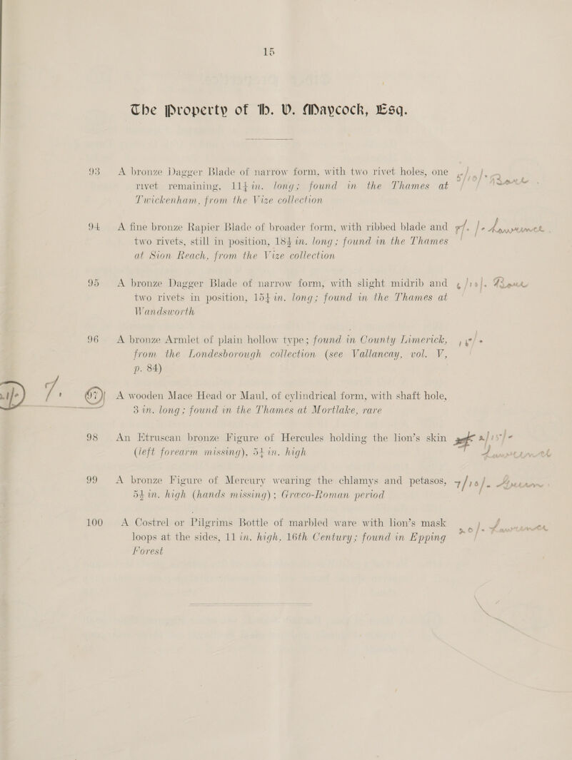 The Property of tb. VU. amaycock, Lsq. 93 &lt;A bronze Dagger Blade of narrow form, with two rivet holes, one | rivet remaining, lljim. long; found in the Thames at pees: Twickenham, from the Vize collection 94 &lt;A fine bronze Rapier Blade of broader form, with ribbed blade and ae / , Pe &amp; two rivets, still in position, 18} in. long; found in the Thames | — at Sion Reach, from the Vize collection 95 &lt;A bronze Dagger Blade of narrow form, with slight midrib and ¢ /19/. Figur two rivets in position, 154m. long; found in the Thames at Vandsworth 96 &lt;A bronze Armlet of plain hollow type; found in County Limerick, , y2/ + from the Londesborough collection (see Vallancay, vol. V, J p. 84) &lt; 1 ) 7 ' 67) A wooden Mace Head or Maul, of cylindrical form, with shaft hole, 31. long; found in the Thames at Mortlake, rare 98 (An Etruscan bronze Figure of Hercules holding the lion’s skin a afisfe (eft forearm missing), 54 in. high A es 99 &lt;A bronze Figure of Mercury wearing the chlamys and petasos, + / 16). AY dd in. high (hands missing); Greco-Roman period 100. &lt;A Costrel or Pilgrims Bottle of marbled ware with lion’s mask } loops at the sides, ll in. high, 16th Century; found in Epping Forest 