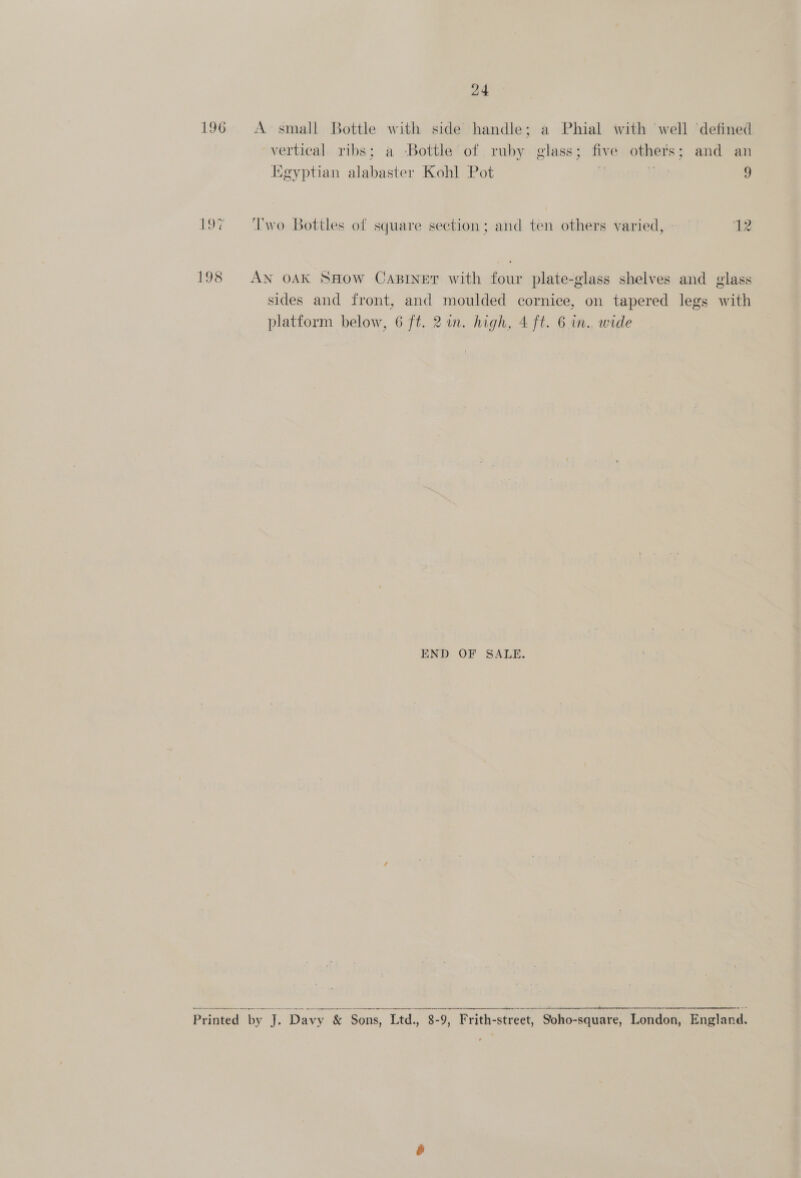 24 196 A-small Bottle with side handle; a Phial with ‘well ‘defined vertical ribs; a Bottle of ruby glass; five others; and an Kgyptian alabaster Kohl Pot jie 9 19¢ Two Bottles of square section; and ten others varied, » 12 198 AN OAK SHOW CaBinet with four plate-glass shelves and glass sides and front, and moulded cornice, on tapered legs with platform below, 6 ft. 2 in. high, 4 ft. 6 in., wide END OF SALE.   