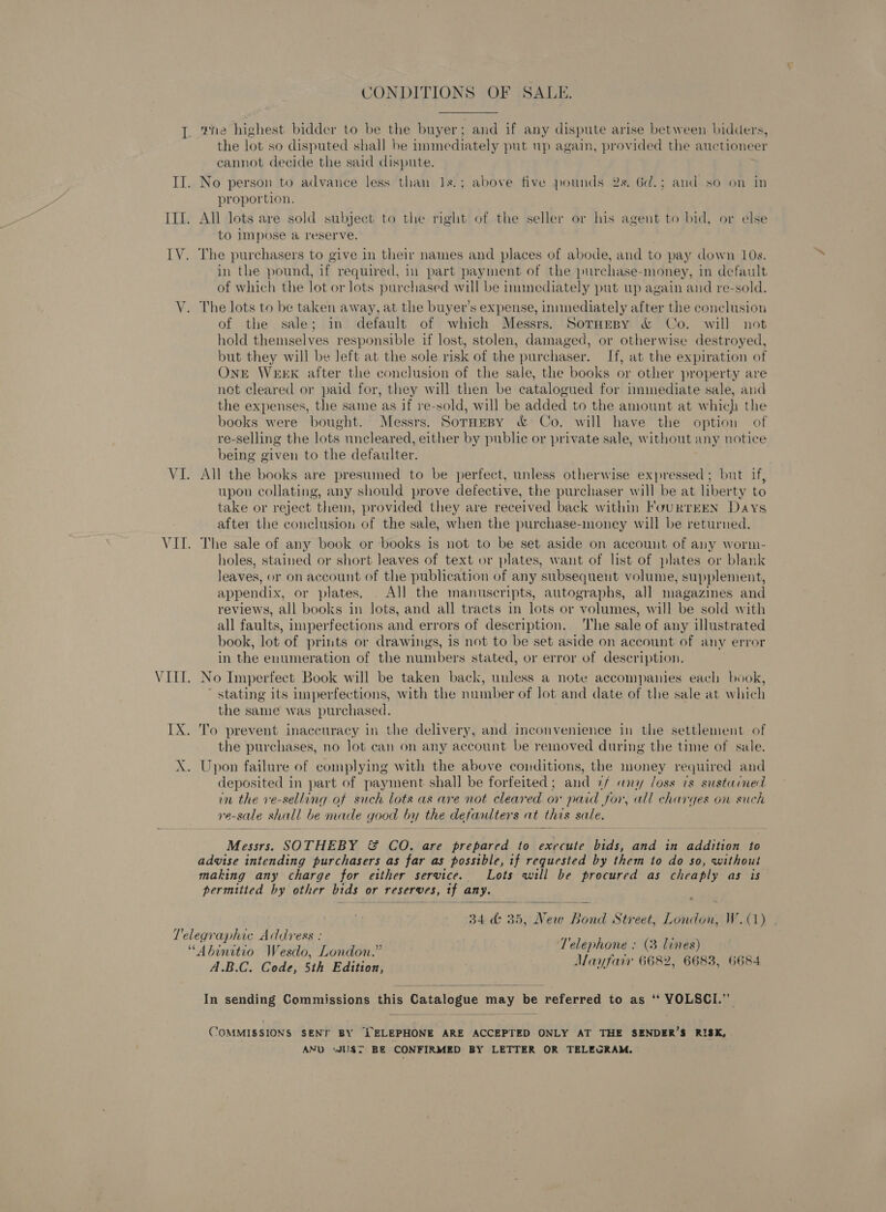 VI Ix CONDITIONS OF SALE. wine highest bidder to be the buyer; and if any dispute arise between bidders, the lot so disputed shall be nnmediately put up again, provided the auctioneer cannot decide the said dispute. No person to advance less than 1s.; above five pounds 2s. 6d.; and so on in proportion. All lots are sold subject to the right of the seller or his agent to bid, or else to impose a reserve. The purchasers to give in their names and places of abode, and to pay down 10s. in the pound, if required, in part payment of the purchase-money, in default of which the lot or lots purchased will be immediately put up again and re-sold. The lots to be taken away, at the buyer’s expense, immediately after the conclusion of the sale; in default of which Messrs. SotHespy &amp; Co. will not hold themselves responsible if lost, stolen, damaged, or otherwise destroyed, but they will be left at the sole risk of the purchaser. If, at the expiration of OnE WEEK after the conclusion of the sale, the books or other property are not cleared or paid for, they will then be catalogued for immediate sale, and the expenses, the same as if re-sold, will be added to the amount at which the books were bought. Messrs. SorHEeBy &amp; Co. will have the option of re-selling the lots uncleared, either by public or private sale, without any notice being given to the defaulter. All the books are presumed to be perfect, unless otherwise expressed; but if, upon collating, any should prove defective, the purchaser will be at liberty to take or reject them, provided they are received back within FouRTEEN Days after the conclusion of the sale, when the purchase-money will be returned. The sale of any book or books is not to be set aside on account of any worm- holes, stained or short leaves of text or plates, want of list of plates or blank leaves, or on account of the publication of any subsequent volume, supplement, appendix, or plates, All the manuscripts, autographs, all magazines and reviews, all books in lots, and all tracts in lots or volumes, will be sold with all faults, imperfections and errors of description. The sale of any illustrated book, lot of prints or drawings, is not to be set aside on account of any error in the enumeration of the numbers stated, or error of description. No Imperfect Book will be taken back, unless a note accompanies each book, ' stating its imperfections, with the number of lot and date of the sale at which the same was purchased. To prevent inaccuracy in the delivery, and inconvenience in the settlement of the purchases, no lot can on any account be removed during the time of sale. Upon failure of complying with the above conditions, the money required and deposited in part of payment shall be forfeited; and 7/ any loss ts sustained in the ve-selling of such lots as are not cleared or paid for, all charges on such yve-sale shall be made good by the defaulters at this sale. Messrs. SOTHEBY &amp; CO. are prepared to execute bids, and in addition to advise intending purchasers as far as possible, tf requested by them to do so, without making any charge for etther service. Lots will be procured as cheaply as is permitted by other bids or reserves, tf any. ‘  34 &amp; 35, New Bond Street, London, W.(1) ‘Telephone : (3 lines) A.B.C. Code, 5th Edition, Mayfair 6682, 6683, 6684 In sending Commissions this Catalogue may be referred to as ‘‘ YOLSCI.”’ COMMISSIONS SENT BY ELEPHONE ARE ACCEPTED ONLY AT THE SENDER’S RISK, AND ‘JU$T BE CONFIRMED BY LETTER OR TELEGRAM.