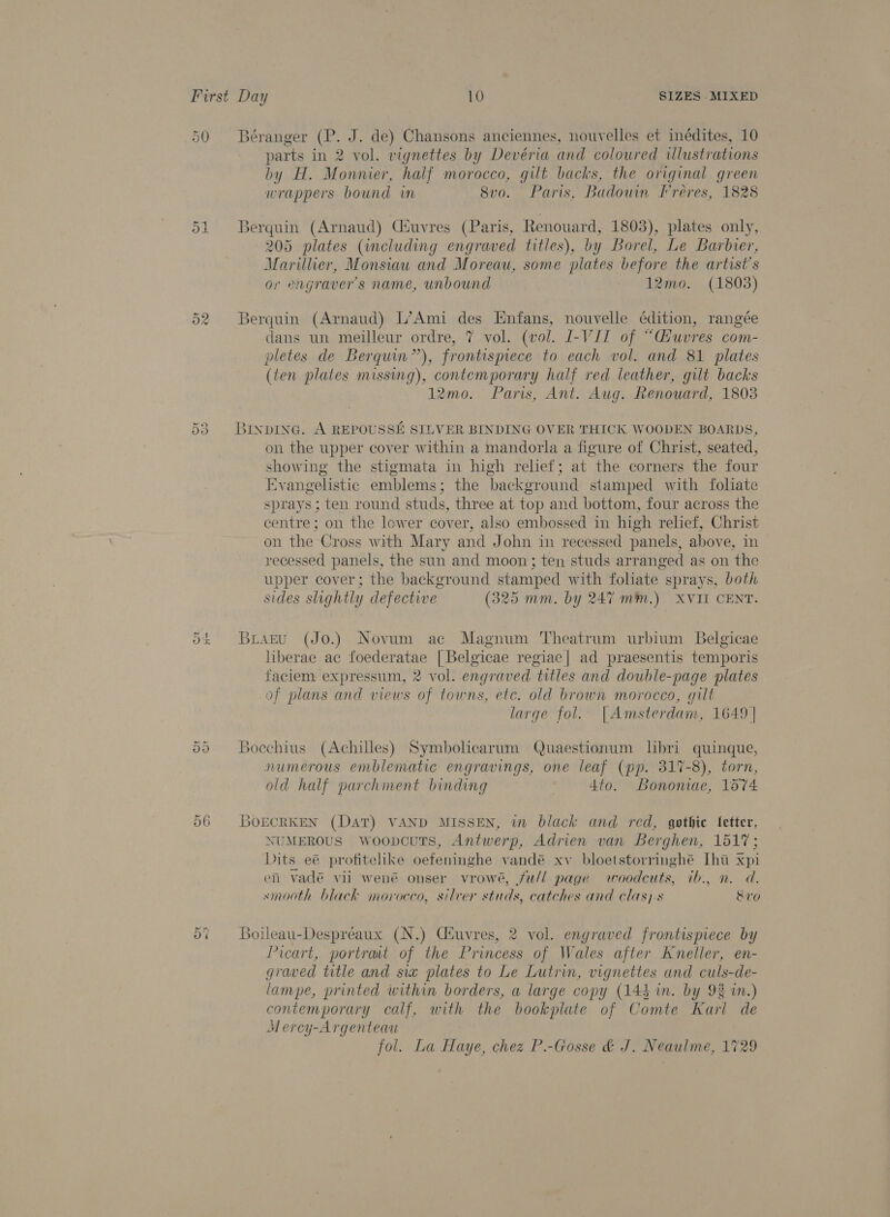 Or Os Cr H- Or Or 56 Béranger (P. J. de) Chansons anciennes, nouvelles et inédites, 10 parts in 2 vol. vignettes by Devéria and coloured uUlustrations by H. Monnier, half morocco, gilt backs, the original green wrappers bound wm 8vo. Paris, Badouin Freres, 1828 Berquin (Arnaud) Ciuvres (Paris, Renouard, 1803), plates only, 205 plates (including engraved titles), by Borel, Le Barbier, Marillier, Monsiau and Moreau, some plates before the artist's or engravers name, unbound 12mo. (1803) Berquin (Arnaud) L’Ami des Enfans, nouvelle ¢édition, rangée dans un meilleur ordre, 7 vol. (vol. J-VJI of “G/uvres com- pletes de Berquin”), frontispiece to each vol. and 81 plates (ten plates missing), contemporary half red leather, gilt backs 12mo. Paris, Ant. Aug. Renouard, 1803 BINDING. A REPOUSSE SILVER BINDING OVER THICK WOODEN BOARDS, on the upper cover within a mandorla a figure of Christ, seated, showing the stigmata in high relief; at the corners the four Evangelistic emblems; the background stamped with foliate sprays; ten round studs, three at top and bottom, four across the centre; on the lower cover, also embossed in high relief, Christ on the Cross with Mary and John in recessed panels, above, in recessed panels, the sun and moon; ten studs arranged as on the upper cover; the background stamped with foliate sprays, both sides slightly defective (325 mm. by 247 mm.) XVII CENT. Buiaztu (Jo.) Novum ac Magnum Theatrum urbium Belgicae liberae ac foederatae | Belgicae regiac| ad praesentis temporis faciem expressum, 2 vol. engraved titles and double-page plates of plans and views of towns, etc. old brown morocco, gilt large fol. |Amsterdam, 1649 | Boechius (Achilles) Symbolicarum Quaestionum libri quinque, numerous emblematic engravings, one leaf (pp. 817-8), torn, old half parchment binding 4to. Bononae, 1574 BoECRKEN (DAT) VAND MISSEN, in black and red, gothic fetter, NUMEROUS WoopcuTs, Antwerp, Adrien van Berghen, 1517; Dits eé@ protitelike oefeninghe vandé xv bloetstorringhe [ht xpi en vadé vii wené onser vrowé, fw/l page woodcuts, ib., n.d. smooth black morocco, silver studs, catches and clas) s Sve Boileau-Despreaux (N.) Ciuvres, 2 vol. engraved frontispiece by Picart, portrait of the Princess of Wales after kneller, en- graved title and sia plates to Le Lutrin, vignettes and culs-de- lampe, printed within borders, a large copy (144 in. by 93 in.) contemporary calf, with the bookplate of Comte Karl de Mercy-Argenteau fol. La Haye, chez P.-Gosse &amp; J. Neaulme, 1729