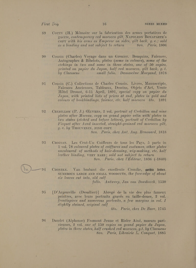 59 90 re ie) cas) les) HS 96 Corry (H.) Mémoire sur la fabrication des armes portatives de cuerre, contemporary red morocco gut, NAPOLEON BONAPARTE’S copy with his arms as Emperor on sides, gilt back, g.e.; sold as a binding and not subject to return 8vo. Paris, 1806 Cousin (Charles) Voyage dans un Grenier. Bouquins, Faiences, Autographes &amp; Bibelots, plates (some in colours), some of the etchings in two and some in three states, one of 50 copies, printed on papier du Japon, half red morocco, gilt back, gq. t. by Claessens small folio. Damascéne Morgand, 1878 Cousin (C.) Collections de Charles Cousin. Livres, Manuscripts, Faiences Anciennes, Tableaux, Dessins, Objets d’Art, Vente Hotel Drouot, 6-11 April, 1891, special copy on papier du Japon, with printed lists of prices at end, plates in gold and colours of bookbindings, faience, etc. half morocco 4to. 1891 CREBILLON (P. J.) Giuvres, 2 vol. portrait of Crebillon and nine plates after Moreau, copy on grand papier velin with plates in two states (etched and before letters), portrait of Crebillon by Ficquet after Aved wmserted, straight-grained red morocco gilt, g.é. by THOUVENIN, FINE COPY 8vo. Paris, chez Ant. Aug. Renouard, 1818 Croisar. _ Les Cent-Un Coiffeurs de tous les Pays, 5 parts in 1 vol. 78 coloured plates of coiffures and costumes, other plates uncoloured of methods of hair-dressing, wig-making, etc. half leather binding, VERY RARE; sold not subject to return 8vo. Paris, chez Kditeur, 1836 (-1840) CRONIKE. Van brabant die excellente Cronike, gothic [etter, NUMEROUS LARGE AND SMALL woopcuts, the fore-edge of about six leaves cut ito, old calf folio. Antwerp, Jan van Doesborch, 1530 [D’Argenville (Desallier)| Abregé de la vie des plus fameux peintres, avec leurs portraits gravés en taille-douce, 2 vol. frontispiece and numerous portraits, a few margins in vol. I slightly stained, original calf Ato. Paris, chez De Bure, 1745 Daudet (Alphonse) Fromont Jeune et Risler Ainé, moeurs pari- siennes, 2 vol. one of 150 copies on grand pamer du Japon, plates in three states, half crushed red morocco, q.t. by Claessens 8vo. Paris, Inbrainie L. Conquet, 1885
