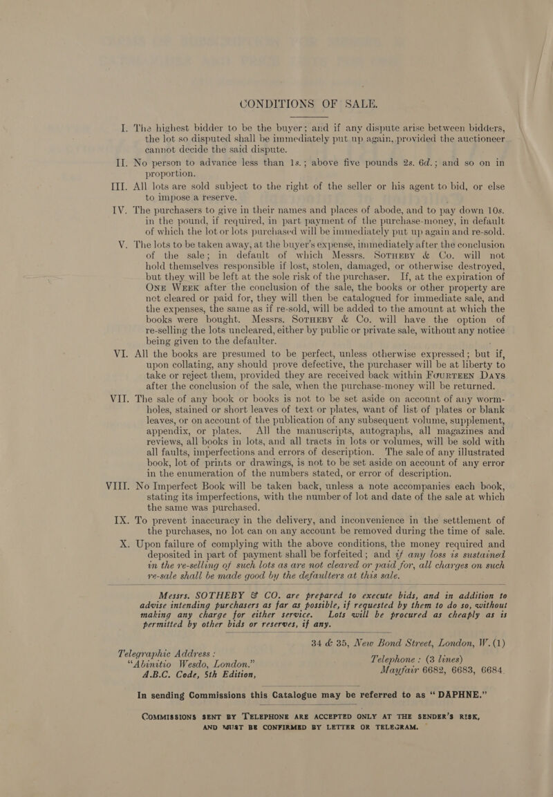 CONDITIONS OF SALE. the lot so disputed shall be immediately put up again, provided the auctioneer cannot decide the said dispute. proportion, All lots are sold subject to the right of the seller or his agent to bid, or else to impose a reserve. in the pound, if. required, in part payment of the purchase- -money, in default of which the lot or lots purchased will be immediately put up again and re-sold. The lots to be taken away, at the buyer’s expense, inmediately after the conclusion of the sale; in default of which Messrs. SotHesy &amp; Co. will not hold themselves responsible if lost, stolen, damaged, or otherwise destroyed, but they will be left at the sole risk of the purchaser. If, at the expiration of OnE WEEK after the conclusion of the sale, the books or other property are net cleared or paid for, they will then be catalogued for immediate sale, and the expenses, the same as if re-sold, will be added to the amount at which the books were bought. Messrs. SorHeBy &amp; Co. will have the option of re- selling the lots uncleared, either by public or private sale, without any notice being given to the defaulter. All the books are presumed to be perfect, unless otherwise expressed ; a i. upon collating, any should prove defective, the purchaser will be at liberty to take or rejecbi them, provided they are received back within FourTEEN Days after the conclusion of the sale, when the purchase-money will be returned. The sale of any book or books is not to be set aside on account of any worm- holes, stained or short leaves of text or plates, want of list of plates or blank leaves, or on account of the publication of any subsequent volume, supplement, appendix, or plates. All the manuscripts, autographs, all magazines and reviews, all books in lots, and all tracts in lots or volumes, will be sold with all faults, imperfections and errors of description. The sale of any illustrated book, lot of prints or drawings, is not to be set aside on account of any error in the enumeration of the numbers stated, or error of description. No Imperfect Book will be taken back, unless a note accompanies each book, stating its imperfections, with the number of lot and date of the sale at which the same was purchased. the purchases, no lot can on any account be removed during the time of sale. deposited in part of payment shall be forfeited; and 2f any loss is sustained in the re-selling of such lots as are not cleared or paid for, all charges on such re-sale shall be made good by the defaulters at thas sale.  Messrs. SOTHEBY &amp; CO. are prepared to execute ne and in addition to advise intending purchasers as far as possible, if requested by them to do so, without making any charge for either service. Lots will be procured as cheaply as is permitted by other bids or reserves, if any.  34 &amp; 35, New Bond Street, London, W.(1)  In sending Commissions this Catalogue may be referred to as ‘‘ DAPHNE.”  COMMISSIONS SENT BY TELEPHONE ARE ACCEPTED ONLY AT THE SENDER’S RISK, AND UST BE CONFIRMED BY LETTER OR TELEGRAM. ©