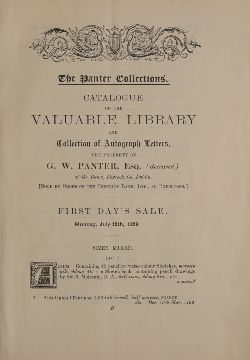  CATALOGU &amp; OF THE VALUABLE LIBRARY AND @allection of Autograph Letters. THE PROPERTY OF G. W. PANTER, Esq. (deceased ) of the Bawn, Foxrock, Co. Dublin. [Sotp By ORDER oF THE District BANK, Lrp., as ExEcurors. |  Hel al AGN ye SAL ii Monday, July 15th, 1929. SIZES MIXED. Lor it   4LBUM. Containing 45 pencil or water-colour Sketches, morocco §, gilt, oblong 4to.; a Sketch-book containing pencil drawings 1. by Sir B. Mulrenin, R. A., halfroan, oblong 8vo. ; etc. a parcel 2 Anti-Union (The) nos. 1-32 (all issued), half morocco, SCARCE 4to. Dec. 1798-Mar. 1799 B