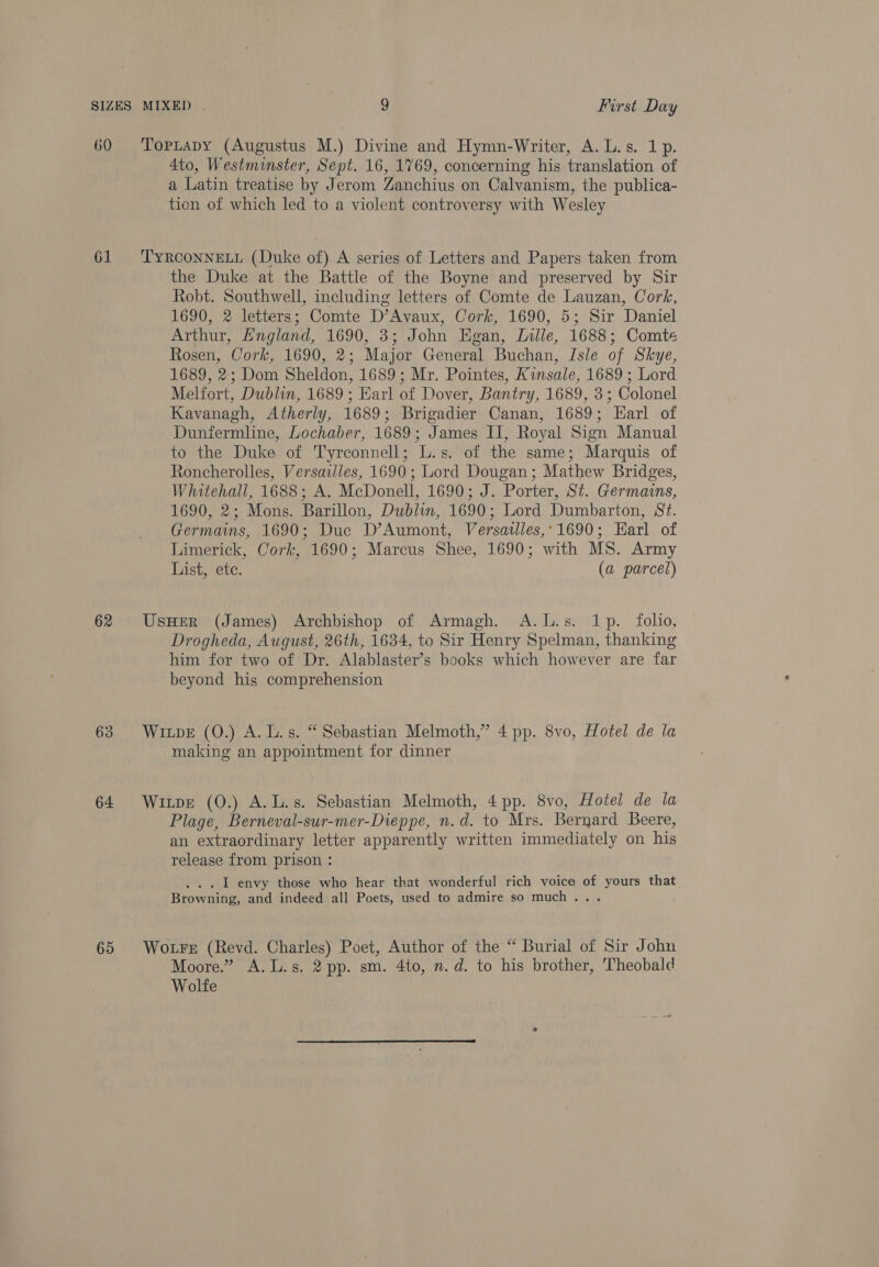 60 61 62 63 64 65 TopLapy (Augustus M.) Divine and Hymn-Writer, A. L.s. 1p. 4to, Westminster, Sept. 16, 1769, concerning his translation of a Latin treatise by Jerom Zanchius on Calvanism, the publica- tion of which led to a violent controversy with Wesley TYRCONNELL (Duke of) A series of Letters and Papers taken from the Duke at the Battle of the Boyne and preserved by Sir Robt. Southwell, including letters of Comte de Lauzan, Cork, 1690, 2 letters; Comte D’Avaux, Cork, 1690, 5; Sir Daniel Arthur, England, 1690, 3; John Egan, Lille, 1688; Comte Rosen, Cork, 1690, 2; Major General Buchan, Isle of Skye, 1689, 2; Dom Sheldon, 1689; Mr. Pointes, Kinsale, 1689 ; Lord Melfort, Dublin, 1689 ; Earl of Dover, Bantry, 1689, 3; Colonel Kavanagh, Atherly, 1689; Brigadier Canan, 1689; Earl of Dunfermline, Lochaber, 1689; James II, Royal Sign Manual to the Duke of Tyrconnell; L.s. of the same; Marquis of Roncherolles, Versailles, 1690; Lord Dougan; Mathew Bridges, Whitehall, 1688; A. McDonell, 1690; J. Porter, St. Germains, 1690, 2; Mons. Barillon, Dublin, 1690; Lord Dumbarton, St. Germains, 1690; Duc D’Aumont, Versatlles,:1690; Earl of Limerick, Cork, 1690; Marcus Shee, 1690; with MS. Army List, ete. (a parcel) UsHer (James) Archbishop of Armagh. A.L.s. 1p. folio, Drogheda, August, 26th, 1634, to Sir Henry Spelman, thanking him for two of Dr. Alablaster’s books which however are far beyond his comprehension Wipe (0O.) A. L.s. “ Sebastian Melmoth,” 4 pp. 8vo, Hotel de la making an appointment for dinner Witpe (0.) A.L.s. Sebastian Melmoth, 4 pp. 8vo, Hotel de la Plage, Berneval-sur-mer-Dieppe, n.d. to Mrs. Bernard Beere, an extraordinary letter apparently written immediately on his release from prison : . .. I envy those who hear that wonderful rich voice of yours that Browning, and indeed all Poets, used to admire so much... Wotre (Revd. Charles) Poet, Author of the “ Burial of Sir John Moore.” A.L.s. 2 pp. sm. 4to, n.d. to his brother, Theobald Wolfe 