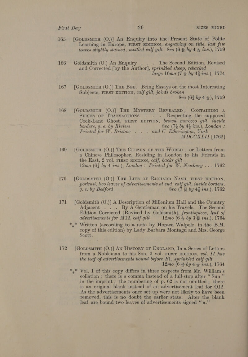 165 [GoxtpsmirH (O.)] An Enquiry into the Present State of Polite Learning in Europe, FIRST EDITION, engraving on title, last few leaves slightly stained, mottled calf gilt 8vo (6 43 by 4 % ins.), 1759 166 Goldsmith (O.) An Enquiry . . . The Second Edition, Revised - and Corrected [by the Author], sprinkled sheep, rebacked ~ large 16mo (7 3 by 42 ins.), 1774 167. [Go.tpsmriru (O.)] Tae Bez. Being Essays on the most Interesting Subjects, FIRST EDITION, calf gilt, joints broken 8vo (62 by 4 3), 1759 168 [GotpsmitH (O.)] THe Mystery REVEALED; CONTAINING A SERIES OF TRANSACTIONS . . . Respecting the supposed Cock-Lane Ghost, FIRST EDITION, brown morocco gilt, inside borders, g-e. by Riviere 8vo (74 by 44 ins.), London : Printed for W. Bristow . . . and C Ktherington, York MDCCXLII [1762] 169 [GoxLpsmitrH (O.)] THE CITIZEN OF THE WORLD ; or Letters from a Chinese Philosopher, Residing in London to his Friends in the East, 2 vol. FIRST EDITION, calf, backs gilt 12mo (62 by 4 ins.), London: Printed for W. Newbury . . . 1762 170 [GoupsmirH (O.)] THe Lire or RicHarp NASH, FIRST EDITION, portrait, two leaves of advertisements at end, calf guilt, inside borders, g.e. by Bedford 8vo (7 # by 42 ins.), 1762 171 [Goldsmith (O.)] A Description of Millenium Hall and the Country Adjacent . . . By A Gentleman on his Travels. The Second Edition Corrected [Revised by Goldsmith], frontispiece, leaf of advertisements for M12, calf gilt 12mo (6 %&amp; by 3% ins.), 1764 *..* Written (according to a note by Horace Walpole, in the B.M. copy of this edition) by Lady Barbara Montagu and Mrs. George Scott. 172 [GoxtpsmirH (O.)] AN History oF ENGLAND, In a Series of Letters from a Nobleman to his Son, 2 vol. First EDITION, vol. IT has the leaf of advertisements bound before B1, sprinkled calf gilt 12mo (6 +: by 4 &amp; ins.), 1764 *.* Vol. I of this copy differs in three respects from Mr. William’s collation : there is a comma instead of a full-stop after ‘‘ Sun ”’ in the imprint ; the numbering of p. 62 is not omitted ; there is an original blank instead of an advertisement leaf for O12. As the advertisements once set up were not likely to have been removed, this is no doubt the earlier state. After the blank leaf are bound two leaves of advertisements signed “a.”