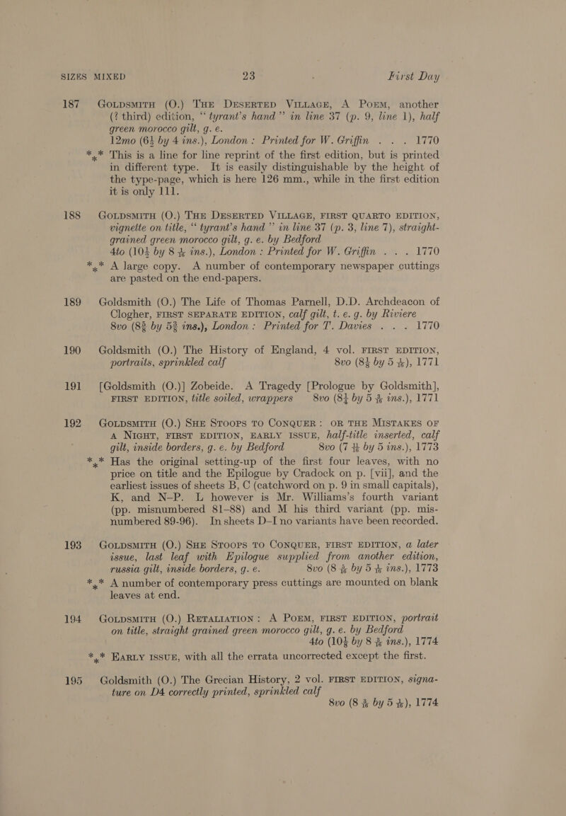 187 GoupsmitH (O.) THE DESERTED Vi~LAGE, A Porm, another (? third) edition, “tyrant’s hand” in line 37 (p. 9, line 1), half green morocco gilt, q. e. 12mo (64 by 4 ins.), London : Printed for W. Griffin . . . 1770 *..* This is a line for line reprint of the first edition, but is printed in different type. It is easily distinguishable by the height of the type-page, which is here 126 mm., while in the first edition it is only 111. 188 Go upsmiTH (O.) THE DESERTED VILLAGE, FIRST QUARTO EDITION, vigneite on title, “ tyrant’s hand ”’ in line 37 (p. 3, line 7), straight- grained green morocco gilt, g. e. by Bedford Ato (104 by 8 + ins.), London : Printed for W. Griffin . . . 1770 * * A large copy. A number of contemporary newspaper cuttings are pasted on the end-papers. 189 Goldsmith (O.) The Life of Thomas Parnell, D.D. Archdeacon of Clogher, FIRST SEPARATE EDITION, calf gilt, t. e. g. by Riviere 8vo (82 by 53 ins.), London : Printed for T. Davies . . . 1770 190 Goldsmith (O.) The History of England, 4 vol. FIRST EDITION, portraits, sprinkled calf -8vo (84 by 5 4), 1771 191 [Goldsmith (O.)] Zobeide. A Tragedy [Prologue by Goldsmith], FIRST EDITION, title soiled, wrappers 8vo (84 by 5 3 ws.), 1771 192 GoxpsmirH (O.) SHE STOOPS TO CONQUER: OR THE MISTAKES OF A NIGHT, FIRST EDITION, EARLY ISSUE, half-title inserted, calf gilt, inside borders, g. e. by Bedford 8vo (7 4 by 5 ins.), 1773 * * Has the original setting-up of the first four leaves, with no price on title and the Epilogue by Cradock on p. [vii], and the earliest issues of sheets B, C (catchword on p. 9 in small capitals), K, and N-P. L however is Mr. Williams’s fourth variant (pp. misnumbered 81-88) and M his third variant (pp. mis- numbered 89-96). In sheets D—I no variants have been recorded. 193 GoxpsmitrH (O.) SHE Stoops TO CONQUER, FIRST EDITION, a later issue, last leaf with Epilogue supplied from another edition, russia gilt, inside borders, g. e. Svo (8 3 by 5 &amp; ins.), 1773 ** A number of contemporary press cuttings are mounted on blank leaves at end. 194 GoxpsmirH (O.) ReTaLtiaTIonN: A POEM, FIRST EDITION, portrait on title, straight grained green morocco gilt, g.e. by Bedford Ato (103 by 8 % wns.), 1774 *,* KARLY ISSUE, with all the errata uncorrected except the first. 195 Goldsmith (O.) The Grecian History, 2 vol. FIRST EDITION, signa- ture on D4 correctly printed, sprinkled calf