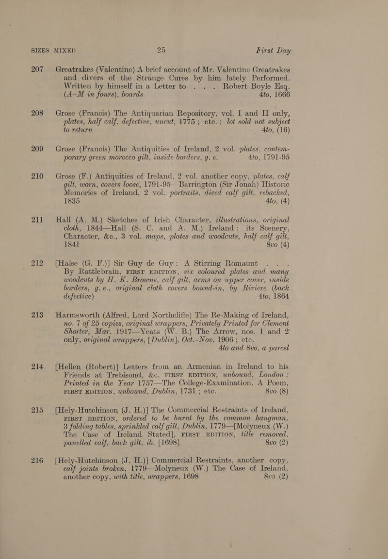 207 208 209 210 211 213 214 215 216 Greatrakes (Valentine) A brief account of Mr. Valentine Greatrakes and divers of the Strange Cures by him lately Performed. Written by himself in a Letter to . . . Robert Boyle Esq. (A—M in fours), boards 4to, 1666 Grose (Francis) The Antiquarian Repository, vol. I and II only, plates, half calf, defective, uncut, 1775; ete. ; lot sold not subject to return _ Ato, (16) Grose (Francis) The Antiquities of Ireland, 2 vol. plates, contem- porary green morocco gilt, inside borders, g. é. Ato, 1791-95 Grose (F.) Antiquities of Ireland, 2 vol. another copy, plates, calf gilt, worn, covers loose, 1791-95—Barrington (Sir Jonah) Historic Memories of Ireland, 2 vol. portraits, diced calf gilt, rebacked, 1835 Ato, (4) Hall (A. M.) Sketches of Irish Character, dlustrations, original cloth, 1844—Hall (S. C. and A. M.) Ireland: its Scenery, Character, &amp;c., 3 vol. maps, plates and woodcuts, half calf gilt, 1841 8vo (4) [Halse (G. F.)] Sir Guy de Guy: A Stirring Romaunt By Rattlebrain, FIRST EDITION, six coloured plates and many woodcuts by H. K. Browne, calf gilt, arms on upper cover, inside borders, g.e., original cloth covers bound-in, by Riviere (back defective) 4to, 1864 Harmsworth (Alfred, Lord Northcliffe) The Re-Making of Ireland, no. 7 of 25 copies, original wrappers, Privately Printed for Clement Shorter, Mar. 1917—Yeats (W. B.) The Arrow, nos. 1 and 2 only, original wrappers, [Dublin], Oct.—Nov. 1906 ; etc. 4to and 8vo, a parcel [Hellen (Robert)] Letters from an Armenian in Ireland to his Friends at Trebisond, &amp;c. FIRST EDITION, wnbound, London : Printed in the Year 1757—The College-Examination. A Poem, FIRST EDITION, wnbound, Dublin, 1731 ; etc. 8vo (8) [Hely-Hutchinson (J. H.)] The Commercial Restraints of Ireland, FIRST EDITION, ordered to be burnt by the common hangman, 3 folding tables, sprinkled calf gilt, Dublin, 1779—[ Molyneux (W.) The Case of Ireland Stated], FIRST EDITION, title removed, panelled calf, back gilt, ib. [1698] 8vo (2) [Hely-Hutchinson (J. H.)] Commercial Restraints, another copy, calf joints broken, 1779—Molyneux (W.) The Case of Ireland, another copy, with title, wrappers, 1698 8vo (2)