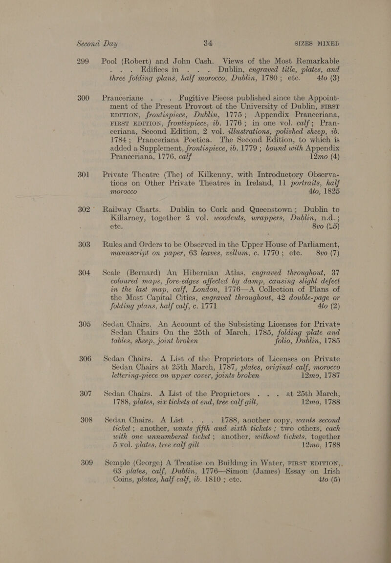 299 Pool (Robert) and John Cash. Views of the Most Remarkable . . Edifices in . . . Dublin, engraved title, plates, and three folding plans, half morocco, Dublin, 1780 ;- etc. Ato (3) 300 Pranceriane . . . Fugitive Pieces published since the Appoint- ment of the Present Provost of the University of Dublin, First EDITION, frontispiece, Dublin, 1775; Appendix Pranceriana, FIRST EDITION, frontispiece, 1b. 1776; in one vol. calf; Pran- ceriana, Second Edition, 2 vol. illustrations, polished sheep, 1b. 1784; Pranceriana Poetica. The Second Edition, to which is added a Supplement, frontispiece, 1b. 1779 ; bound with Appendix Pranceriana, 1776, calf 12mo (4) 301 Private Theatre (The) of Kilkenny, with Introductory Observa- tions on Other Private Theatres in Ireland, 11 portraits, half Morocco Ato, 1825 302° Railway Charts. Dublin to Cork and Queenstown; Dublin to Killarney, together 2 vol. woodcuts, wrappers, Dublin, n.d. ; ete. 8vo (25) 303 Rules and Orders to be Observed in the Upper House of Parliament, manuscript on paper, 63 leaves, vellum, c. 1770; etc. 8vo (7) 304 Scale (Bernard) An Hibernian Atias, engraved throughout, 37 coloured maps, fore-edges affected by damp, causing slight defect in the last map, calf, London, 1776—A Collection of Plans of the Most Capital Cities, engraved throughout, 42 double-page or folding plans, half calf, c. 1771 Ato (2) 305 -Sedan Chairs. An Account of the Subsisting Licenses for Private Sedan Chairs On the 25th of March, 1785, folding plate and tables, sheep, joint broken folio, Dublin, 1785 306 Sedan Chairs. A List of the Proprietors of Licenses on Private Sedan Chairs at 25th March, 1787, plates, original calf, morocco lettering-piece on upper cover, joints broken 12mo, 1787  307 Sedan Chairs. A List of the Proprietors . . . at 25th March, 1788, plates, sia tickets at end, tree calf gilt, 12mo, 1788 308 Sedan Chairs. A List . . . 1788, another copy, wants second ticket ; another, wants fifth and sixth tickets ; two others, each with one unnumbered ticket; another, without tickets, together 5 vol. plates, tree calf gilt 12mo, 1788 309 Semple (George) A Treatise on Building in Water, FIRST EDITION,, 63 plates, calf, Dublin, 1776—Simon (James) Essay on Irish Coins, plates, half calf, 1b. 1810 ; etc. Ato (5) 