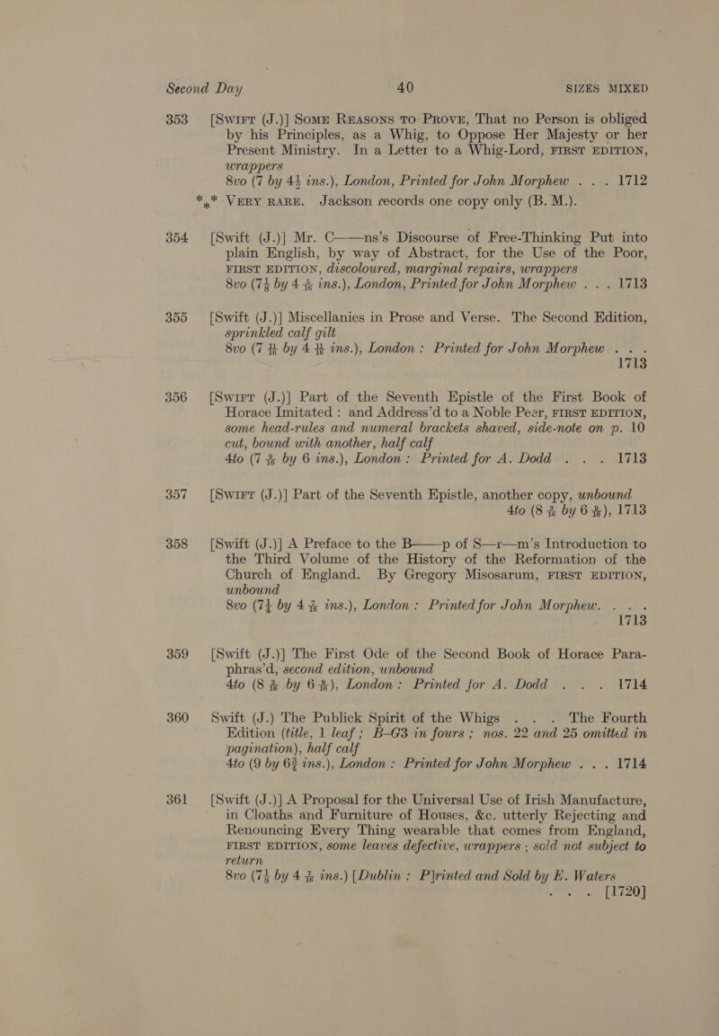 303 354 305 356 357 358 359 360 361 [Swirr (J.)] Somm Reasons To Prove, That no Person is obliged by his Principles, as a Whig, to Oppose Her Majesty or her Present Ministry. In a Letter to a Whig-Lord, FIRST EDITION, wrappers 8vo (7 by 44 ins.), London, Printed for John Morphew . . . 1712 [Swift (J.)] Mr. C ns’s Discourse of Free-Thinking Put into plain English, by way of Abstract, for the Use of the Poor, FIRST EDITION, discoloured, marginal repairs, wrappers  8vo (74 by 4 3 ins.), London, Printed for John Morphew . . . 1718 [Swift (J.)] Miscellanies in Prose and Verse. The Second Edition, sprinkled calf gilt 8vo (7 Hk by 4 % ins.), London : Printed for John Morphew . . . 1713 [Swirrt (J.)] Part of the Seventh Epistle of the First Book of Horace Imitated : and Address’d to a Noble Peer, FIRST EDITION, some head-rules and numeral brackets shaved, side-note on p. 10 cut, bound with another, half calf 4to (7 % by 6 ins.), London: Printed for A. Dodd . . . 17138 [Swit (J.)] Part of the Seventh Epistle, another copy, unbound 4to (8 % by 6 #), 1713 [Swift (J.)] A Preface to the B——p of S—r—m’s Introduction to the Third Volume of the History of the Reformation of the Church of England. By Gregory Misosarum, FIRST EDITION, unbound 8vo (74 by 4% ins.), London: Printed for John Morphew. oars 1713 [Swift (J.)] The First Ode of the Second Book of Horace Para- phras’d, second edition, unbound 4to (8 &amp; by 6%), London: Printed for A. Dodd . . . 1714 Swift (J.) The Publick Spirit of the Whigs . . . The Fourth Edition (title, 1 leaf ; B-G3 in fours ; nos. 22 and 25 omitted in pagination), half calf 4to (9 by 62 ins.), London : Printed for John Morphew . . . 1714 [Swift (J.)] A Proposal for the Universal Use of Irish Manufacture, in Cloaths and Furniture of Houses, &amp;c. utterly Rejecting and Renouncing Every Thing wearable that comes from England, FIRST EDITION, some leaves defective, wrappers ; sold not subject to return 8vo (74 by 4% ins.) [Dublin : Printed and Sold by HE. Waters Orie ThE]