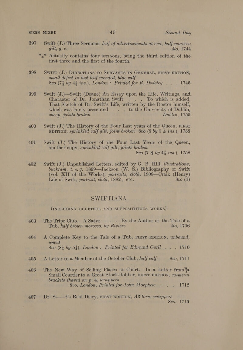 397 398 399 400 401 402 403 404 405 406 407 Swift (J.) Three Sermons, leaf of advertisements at end, half morocco gilt, g.e. Ato, 1744 first three and the first of the fourth. Swiet (J.) DIRECTIONS TO SERVANTS IN GENERAL, FIRST EDITION, small defect in last leaf mended, blue calf Svo (7% by 42 ins.), London: Printed for R. Dodsley . . . 1745 Swift (J.)—Swift (Deane) An Essay upon the Life, Writings, and Character of Dr. Jonathan Swift . . . To which is added, That Sketch of Dr. Swift’s Life, written by the Doctor himself, which was lately presented . . . to the University of Dublin, sheep, joints broken Dublin, 1755 Swift (J.) The History of the Four Last years of the Queen, FIRST EDITION, sprinkled calf gilt, jount broken 8vo (8 by 5 # ins.), 1758 Swift (J.) The History of the Four Last Years of the Queen, another copy, sprinkled calf gilt, joints broken 8vo (7 by 4% ans.), 1758 Swift (J.) Unpublished Letters, edited by G. B. Hill, tlustrations, buckram, t. e.g. 1899—Jackson (W. 8.) Bibliography ot Swift (vol. XII of the Works), portraits, cloth, 1908—Craik (Henry) Life of Swift, portrait, cloth, 1882 ; etc. Svo (4) SWIFTIANA (INCLUDING DOUBTFUL AND SUPPOSITITIOUS WORKS). The Tripe Club. A Satyr . . . By the Author of the Tale of a Tub, half brown morocco, by Riviere 4to, 1706 A Complete Key to the Tale of a Tub, FIRST EDITION, unbound, uncut 8vo (84 by 54), London: Printed for Edmund Curll . . . 1710 A Letter to a Member of the October-Club, half calf 8vo, 1711 The New Way of Selling Places at Court. In a Letter from ¥a Small Courtier to a Great Stock-Jobber, FIRST EDITION, numeral brackets shaved on p. 4, wrappers 8vo, London, Printed for John Morphew . . . 1712 Dr. §  t’s Real Diary, FIRST EDITION, A3 torn, wrappers 8vo, 1715