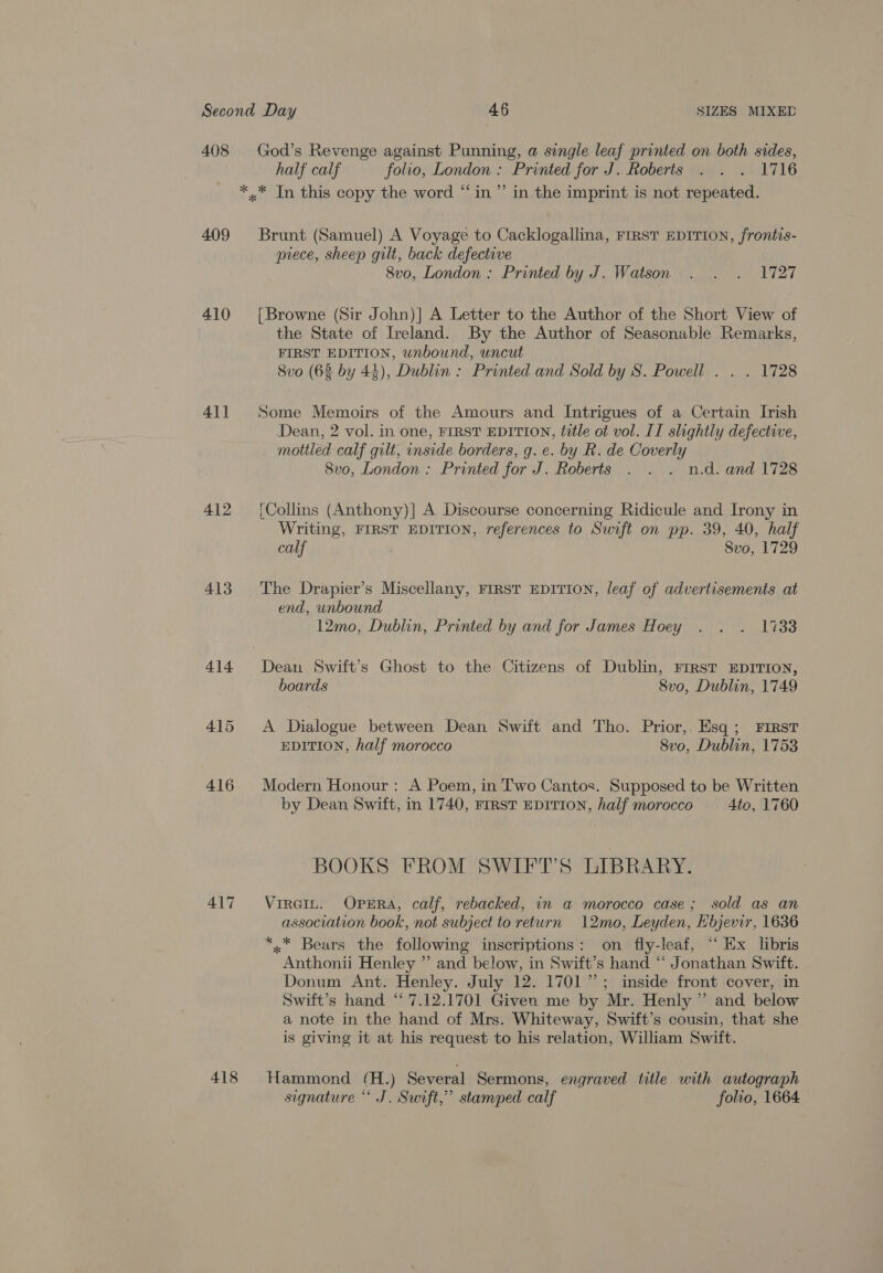 408 409 410 411 412 413 414 415 416 417 418 God’s Revenge against Punning, a single leaf printed on both sides, half calf folio, London : Printed for J. Roberts . . . 1716 Brunt (Samuel) A Voyage to Cacklogallina, FIRST EDITION, frontis- piece, sheep gilt, back defective 8vo, London : Printed by J. Watson . . . 1727 {Browne (Sir John)] A Letter to the Author of the Short View of the State of Ireland. By the Author of Seasonable Remarks, FIRST EDITION, unbound, uncut 8vo (63 by 44), Dublin : Printed and Sold by S. Powell . . . 1728 Some Memoirs of the Amours and Intrigues of a Certain Irish Dean, 2 vol. in one, FIRST EDITION, title ot vol. II slightly defective, mottled calf gilt, inside borders, g. e. by R. de Coverly 8vo, London : Printed for J. Roberts . . . n.d. and 1728 (Collins (Anthony)|] A Discourse concerning Ridicule and Irony in Writing, FIRST EDITION, references to Swift on pp. 39, 40, half calf Svo, 1729 The Drapier’s Miscellany, FIRST EDITION, leaf of advertisements at end, unbound 12mo, Dublin, Printed by and for James Hoey . . . 17338 boards 8vo, Dublin, 1749 A Dialogue between Dean Swift and Tho. Prior, Esq; FIRst EDITION, half morocco 8vo, Dublin, 1753 Modern Honour : A Poem, in Two Cantos. Supposed to be Written by Dean Swift, in 1740, First EDITION, half morocco 4to, 1760 BOOKS FROM SWIFT’S LIBRARY. Virein. OpEra, calf, rebacked, in a morocco case; sold as an association book, not subject to return 12mo, Leyden, Hbjevir, 1636 *,* Bears the following inscriptions: on fly-leaf, “‘ Ex libris Anthonii Henley ” and below, in Swift’s hand “ Jonathan Swift. Donum Ant. Henley. July 12. 1701”; inside front cover, in Swift’s hand “ 7.12.1701 Given me by Mr. Henly ” and below a note in the hand of Mrs. Whiteway, Swift’s cousin, that she is giving it at his request to his relation, William Swift. Hammond (H.) Several Sermons, engraved title with autograph signature “ J. Swift,” stamped calf folio, 1664