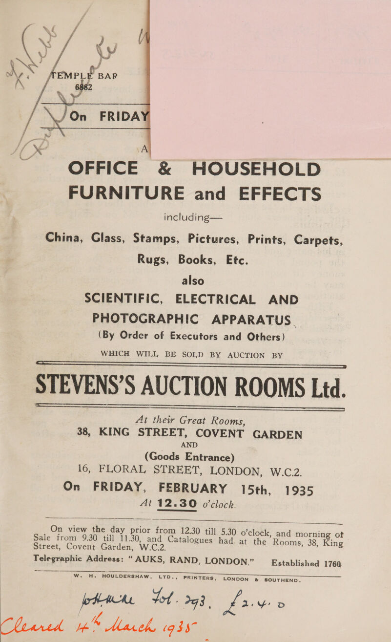  OFFICE &amp; HOUSEHOLD FURNITURE and EFFECTS including— China, Glass, Stamps, Pictures, Prints, Carpets, Rugs, Books, Etc. also SCIENTIFIC, ELECTRICAL AND PHOTOGRAPHIC APPARATUS. (By Order of Executors and Others) WHICH WILL BE SOLD BY AUCTION BY STEVENS’S AUCTION ROOMS Ltd. Ai their Great Rooms, 38, KING STREET, COVENT GARDEN AND (Goods Entrance) 16; FLORAL-SIRERT, LONDON, W.C.2. On FRIDAY, FEBRUARY 15th, 1935 At 12.30 o'clock.  On view the day prior from 12.30 till 5.30 o'clock, and morning ot Sale from 9.30 till 11.30, and pearoee had. at the Rooms, 38, King Street, Covent Garden, W.C.2 Telegraphic Address: “ AUKS, RAND, LONDON.” Established 1760    W. H. HOULDERSHAW, LTD. PRINTERS, LONDON &amp; SOUTHEND. ot. oq 8 | fry D Classes a EP Me