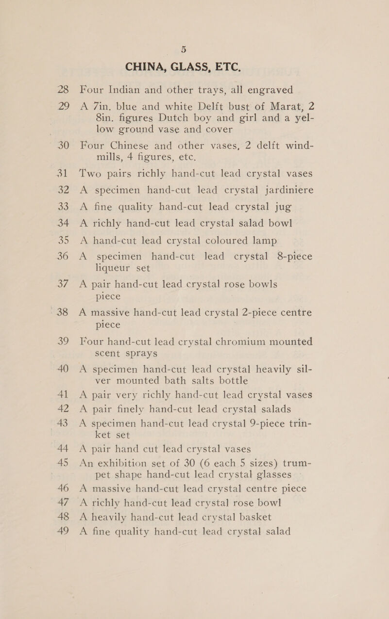 CHINA, GLASS, ETC. Four Indian and other trays, all engraved A 7in, blue and white Delft bust of Marat, 2 8in. figures Dutch boy and girl and a yel- low ground vase and cover Four Chinese and other vases, 2 delit wind- mills, 4 figures, etc. Two pairs richly hand-cut lead crystal vases A specimen hand-cut lead crystal jardiniere A fine quality hand-cut lead crystal jug A richly hand-cut lead crystal salad bowl A hand-cut lead crystal coloured lamp A specimen hand-cut lead crystal 8-piece liqueur set A pair hand-cut lead crystal rose bowls piece A massive hand-cut lead crystal 2-piece centre piece | Four hand-cut lead crystal chromium mounted scent sprays A specimen hand-cut lead crystal heavily sil- ver mounted bath salts bottle A pair very richly hand-cut lead crystal vases A pair finely hand-cut lead crystal salads A specimen hand-cut lead crystal 9-piece trin- ket set A pair hand cut lead crystal vases An exhibition set of 30 (6 each 5 sizes) trum- pet shape hand-cut lead crystal glasses — A massive hand-cut lead crystal centre piece A richly hand-cut lead crystal rose bowl A heavily hand-cut lead crystal basket A fine quality hand-cut lead crystal salad