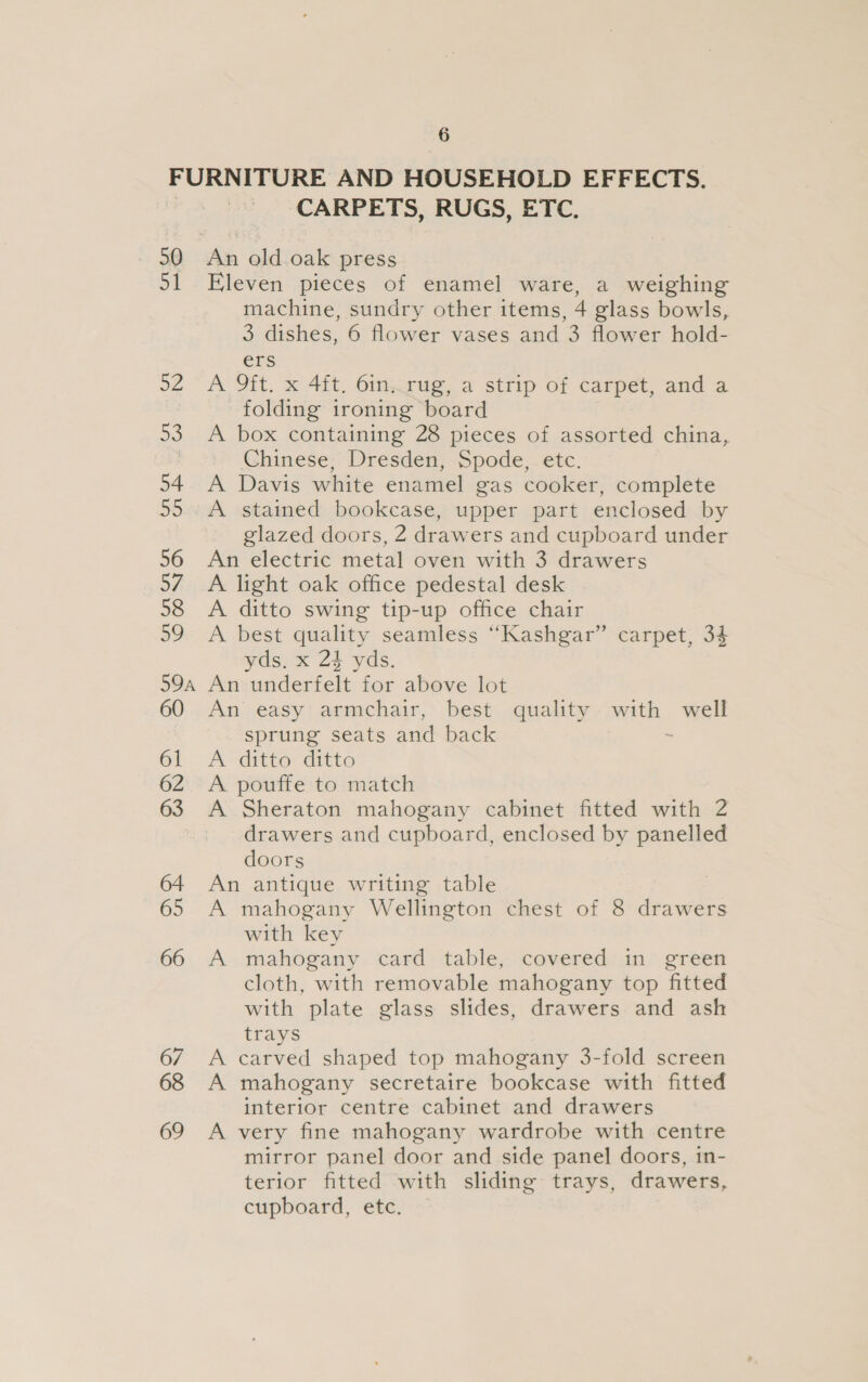 FURNITURE AND HOUSEHOLD EFFECTS. | CARPETS, RUGS, ETC. 90 An old.oak press 51 Eleven pieces of enamel ware, a weighing machine, sundry other items, 4 glass bowls, 3 dishes, 6 flower vases and 3 flower hold- ers 52. A Ott. x 4it, Oinwgug,-a strip of carpet, and a folding ironing board 53. A box containing 28 pieces of assorted china, ! Chinese; Dresden, Spode,. etc. 54 A Davis white enamel gas cooker, complete 55.. A stained bookcase, upper part enclosed by glazed doors, 2 drawers and cupboard under 56 An electric metal oven with 3 drawers 57 A light oak office pedestal desk 58 A ditto swing tip-up office chair 59 A best quality seamless “Kashgar” carpet, 34 yds. x 24 yds. 59a An underfelt for above lot 60 An easy armchair, best quality with well sprung seats and back ~ 61 A ditto ditto 62 &lt;A pouffe to match 63 A Sheraton mahogany cabinet fitted with 2 drawers and cupboard, enclosed by panelled doors 64 An antique writing table 65 A mahogany Wellington chest of 8 drawers with key 66 A mahogany card table, covered in green cloth, with removable mahogany top fitted with plate glass slides, drawers and ash trays 6/7 A carved shaped top mahogany 3-fold screen 68 A mahogany secretaire bookcase with fitted interior centre cabinet and drawers 69 A very fine mahogany wardrobe with centre mirror panel door and side panel doors, in- terior fitted with sliding trays, drawers, cupboard, etc.