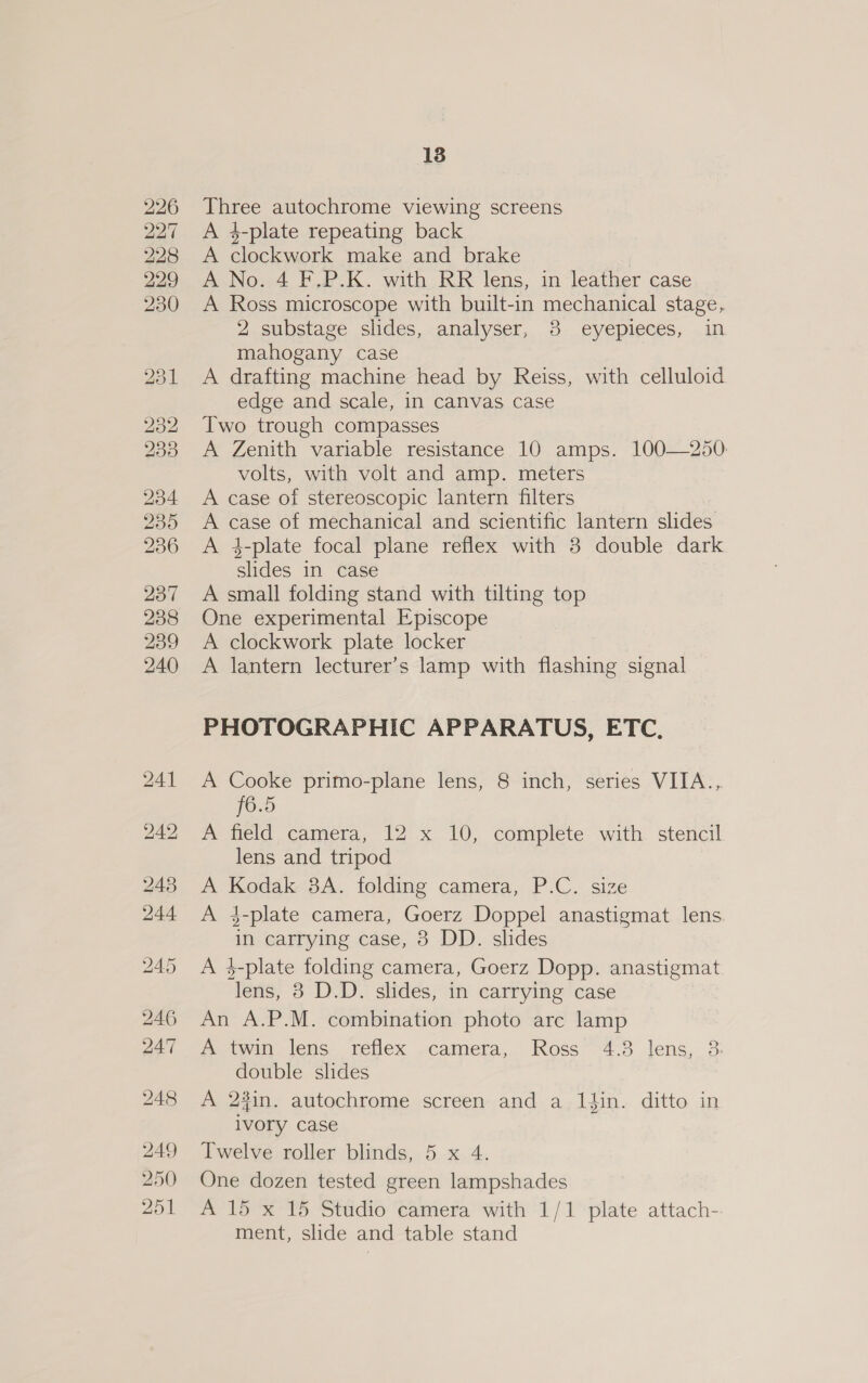 Three autochrome viewing screens A 4-plate repeating back A clockwork make and brake | A No. 4 F.P.K. with RR lens, in leather case A Ross microscope with built-in mechanical stage, 2 substage slides, analyser, 3 eyepieces, in mahogany case A drafting machine head by Reiss, with celluloid edge and scale, in canvas case Two trough compasses A Zenith variable resistance 10 amps. 100—250. volts, with volt and amp. meters A case of stereoscopic lantern filters A case of mechanical and scientific lantern slides A 4-plate focal plane reflex with 3 double dark slides in case A small folding stand with tilting top One experimental Episcope A clockwork plate locker A lantern lecturer’s lamp with flashing signal PHOTOGRAPHIC APPARATUS, ETC, A Cooke primo-plane lens, 8 inch, series VITA... [6.5 A field camera, 12 x 10, complete with stencil lens and tripod A Kodak 3A. folding camera, P.C. size A 3-plate camera, Goerz Doppel anastigmat lens. in carrying case, 38 DD. slides A 4-plate folding camera, Goerz Dopp. anastigmat lens, 8 D.D. slides, in carrying case An A.P.M. combination photo are lamp A twin lens reflex .camera, Ross “4.3 lens, 3 double slides A 23in. autochrome screen and a lin. ditto in Ivory case Twelve roller blinds, 5 x 4. One dozen tested green lampshades A 15 x 15 Studio camera with 1/1 plate attach- ment, slide and table stand