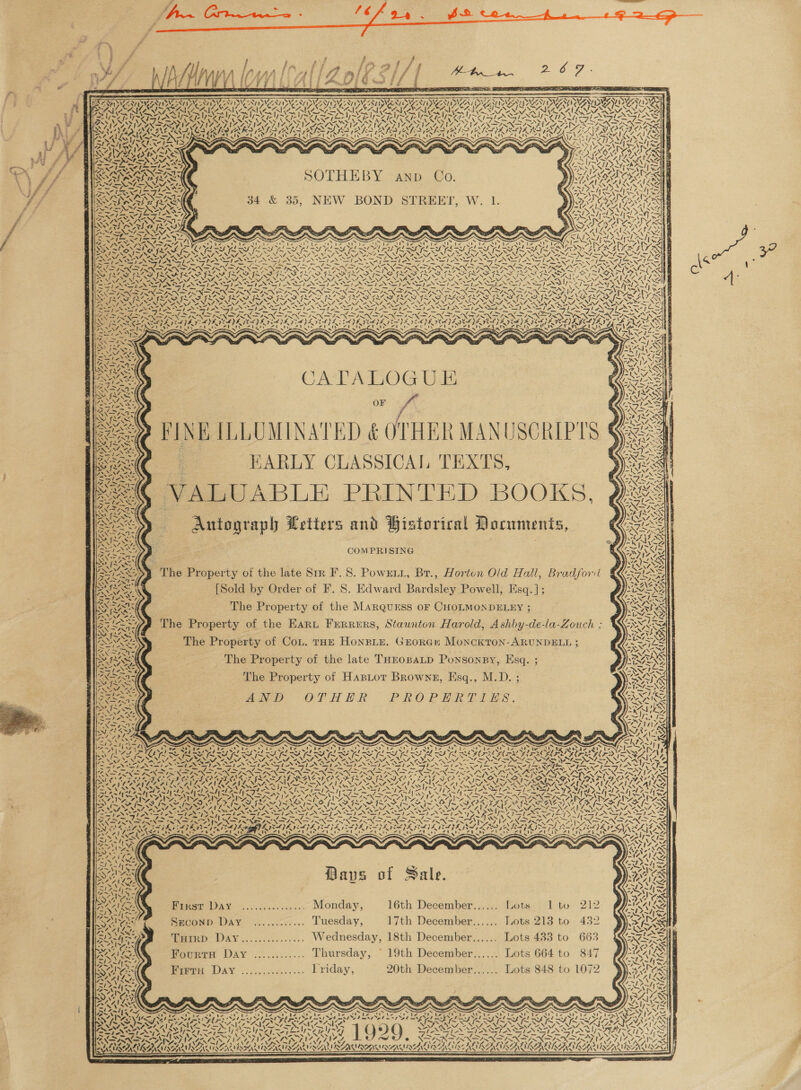   é - _ ao - eT Bas ; ' : PUT ae SN be hein Pr ri 1 7 5 SS tie ee Wier trip see é           CPE PGR TY PEON PEOETY PERG NV ae eee Ny47 op Nit 7 eA RsaerS = TON, NAA OA, 7 Xey INADA SNA PAA APA APL AD ADL SONATAS NAN Oe PASSION 3 AISNE WRG YVAN RACES OAR } 7s ~ ——7 1p A LVS ID ~ sy, ap SP NSPS ~ => LIN EN he NN Cb TD we pe NON ZEN INEM ICL OLIN I A fa CRA < eS VON UNIS &amp;N AES: AN Nase WAN wees NV Fe NN NN le VURNAAT SA UA ARRAY ARID Tan os NYY, 3 Sd _— smn hk- v9 ofc qe Be fr oo fe: be SOTO Lats Rhy AeA SAUNA et ea = “~ Ne > ex —— 473 1 ry N < SOTHEBY anp Co. la — (47 ‘ « ni Ala Din Pia hl y NS 34 &amp; 35, NEW BOND STREET, W. 1. ioe                       a <! *: aM a Tf | Pr- Logs Sy a2 pi. ; ~ ie Avie , mM tee y; Ing IS TOA ROM IAM TALS ws “Ay 1 aN an 5, / vA tee < a 4} sm TS %) aN ot                 ~~ vS / ee eS ae ~ ~ Pa NS ee NNT, NENA ENS BORON NINE NN INN Coe SEN ANENA POEM ANNI 4 a RES EIS Le gees rs 2 BUSA RE Sp CII AREER ERNE FECA a \S ~N Nae > NGA ENER SS Val eR REST NA AO aay DANA “aN NN SSF SINS INI DITINSF I EF ISI SIS ILS IS STIS TEN a SNe = ve ZENG 2, NENA, DEN RY -NN/, ZOUINZ, ENT, 7, ZN en Ree =e StS Slate BS ee hen Re et oe ix ; > ad =e RE CaS ee hos ¥ RP ra ee AR ~ ST ~~ TAY ~ _ _— “Sy _—Y —y ~~ =—s —y —~y —y ~ ANON TEN ES NEES NG NS LNT >a ~S LNT INNO y <| pad ¢ SSS % 7 Vos ~ ewer, eM NN or ‘ s > GRAN 7s imee aN =p Pat / YAWN OF CoS            Ff A FINK ILLUMINATED &amp; OTHER MANUSCRIPTS s EARLY CLASSICAL TEXTS, > we¢ VALUABLE PRINTED BOOKS, 2: | . Autograph Letters and Historical Documents, > yA bed XN ie 4, ity              NIT NEON | ca 7 CA CeA (Fs Khe tt 4 f fi &amp; COMPRISING f } The Property of the late Srr F.S. Powrtt, Br., Horton Old Hall, Bradford € SEN [Sold by Order of F. 8. Edward Bardsley Powell, Esq.]; y , iS < The Property of the MARQuESS OF CHOLMONDELEY ; » ee ( The Property of the Eart Ferrers, Staunton Harold, Ashby-de-la-Zouch ; Wixixs WNT, BNF ‘ VATS US The Property of the late THEosaLD Ponsonsy, Esq. ; ay ee , The Property of HasLor Brownz, Esq., M.D. ; ean yes AND OTHER PROPERTLES. : N 4 ‘ N - vt - boat Z \ \ 4 y A 5: - - : N rau INTENT _ Ny A. Oo Se Nie My, a ‘N , wh Mavs of Sale. First Day ............... Monday, 16th December...... Lots 1 to whens) Seconp Day ............ Tuesday, 17th December...... Lots 213 to 432 p> THIRD DaAyY............... Wednesday, 18th December...... Lots 483 to 66: a dere Fourra Day ............ Thursday, © 19th December...... Lots 664 to 847 Sans oper DAY v2.....0..... Friday, 20th December...... Lots 848 to ¢ N s of wm v¢ » ‘ ea            / ZS LER ’ S$™,. b , Vat ey Sen 7 . * B 4 Si sznlyx fur a gi x s ~ ~ x N ~ N 4a ~% x Tet ae oe Me bere Mee OO ba eh Ma AG te Ch Ne ee he Site OU Ne UR Rete bir NG. IB in CA i EY a a SP pals SOs Sol mel TPT PO NT ee LE aS aed SSRI x oe OMRON EAC OAINICS AERA MIA SING SEM NET eR |T QO SPADES mite al ed pala end § INI RIS SI ex Sek Ses MNS Tee ey ANI IAG NG, oe OTT COTES PARA EAA AACR CATALAN SAA LANA ALAA AES SENNA ENA NALA LA  XN ONS        