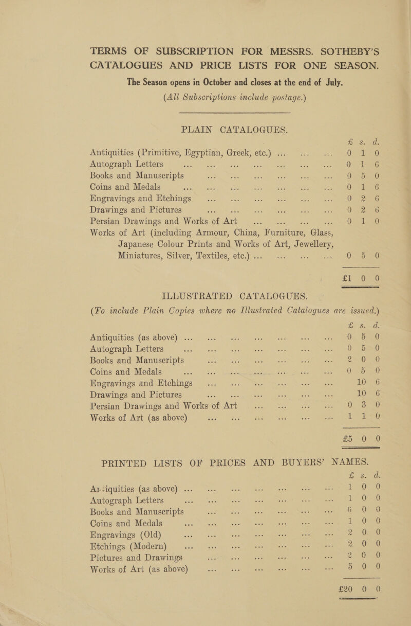 (All Subscriptions include postage.)   PLAIN CATALOGUES. eS: Antiquities (Primitive, Egyptian, Greek, ee) Oe Autograph Letters 2 O47 Books and Manuscripts eS Coins and Medals ae Engravings and Htchings 0 2 Drawings and Pictures 0.2 Persian Drawings and Works of fhe : Qe Works of Art (including Armour, China, Fue, ae Japanese Colour Prints and Works of Art, Jewellery, Miniatures, Silver, Pexiiles, ete.) 30 3.9 oan ee SS em. ILLUSTRATED CATALOGUES. ZB 8. Antiquities (as above) ... 0. > Autograph Letters oto) Seaee) ete Bes | “ae a eS Books and Manuscripts eee ee ee ce Coins and Medals 5 val dubai tane ede Ghet ata aas = aes ee ma Kmoravings and Wichings -... =. “sn. “i Ne 10 Drawings and Pictures si Be acc | Ace eee 10 Persian Drawings and Works of Art Paid) he | ee ee Works of Art (as above) i eee a ee ee a £5 -0 ZB Ss. AY iguities (as alidvey... 3. aan 7 ee a) ee Autograph Letters LO Na SO eee Books and Manuscripts ia See lee Ee oe ee Coins and Medals : 10 Engravings (Old) 2 0 Etchings (Modern) 2% Pictures and Drawings 55988 oc 0) ecco eee Works of Art (as above) RPE 0 rs a tore: £20 0 SOrmAaocc&amp;ec® Ne = es cones es SS rc