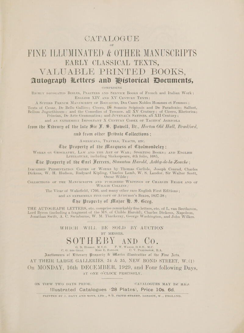 PINE ILLUMINATED &amp; OTHER MANUSCRIPTS ~ EARLY CLASSICAL TEXTS, eee at) PRN TaD BOOKS, Autograph Letters and Wistorical Documents, COMPRISING RICHLY DECORATED BreLEs, PSALTERS AND SERVICE Books of French and Italian Work : EnetisH XIV anp XV Crntury TExts; A Supers FrencH Manvscriret oF Boccaccto, Des Cases Nobles Hommes et Femmes ; Texts of Cesar, De Bello Gallico; Cicero, De Somnio Scipionis and De Paradoxis; Sallust, Bellum Jugurthinum ; and the Comedies of Terence. all XV Century; of Cicero, Rhetorica; Priscian, De Arte Grammatica; and JUVENAL’S Satrres, all XII Century ; and AN EXTREMELY IMporRTANT X CENTURY COoDEX oF TacITUS’ AGRICOLA from the Library of the late Sir F. S. Potuell, Br., Horton Old Hall, Bradford, and from other Yribate Collections ; AMERICANA, TRAVELS, TRACTS, ETC. G@he Property of the Marquess of Cholmondeleyn ; WORKS ON GEOGRAPHY, LAW AND THE ART OF WAR; SPORTING Books; AND ENGLISH LITERATURE, including Shakespeare, 4th folio, 1685, Ghe Property of the Earl Ferrers, Staunton Harold, Ashby-de-la-Zouche : INscaRIBED PRESENTATION Cortes oF Works by Thomas Carlisle, Joseph Conrad, Charles Dickens, W. H. Hudson, Rudyard Kipling, Charles Lamb, W. 8S. Landor, Sir Walter Scott, Oscar Wilde; COLLECTIONS OF THE MANUSCRIPTS AND PUBLISHED WRITINGS OF CHART.ES READE AND OF WILKIE COLLINS ; The Vicar of Wakefield, 1766, and many other rare English First Editions ; and AN EXTREMELY FINE CoPY OF AUDUBON’S Birps, 1827-38 ; @he Property of Major HF. S. Greg, BY MESSRS. SOE Hse Y: AND CO G. D. Honson, M.V.O. HE Wie WAR RHO nakien Mn) C. G. DHS GRAZ. Miss E. BARLOw. C. V. PILKINGTON, B.A. Auctioneers of Ltteravy Property &amp; Works illustrative of the Fine aoe AT THEIR LARGE GALLERIES, 34 &amp; 35, NEW BOND STREET, W. (1) On MONDAY, 16th DECEMBER, 1929, and Four following Days, AT ONE O'CLOCK PRECISELY. ON VIEW TWO DAYS PRIOR, ; CATALOGUES MAY Bie HAD. Ilustrated Catalogues ‘28 Plates), Price 10s. 6d. PRINTED BY J. DAVY AND SONS, LTD., 8-9, FRITH-STREET, LONDON, W., ENGLAND.  
