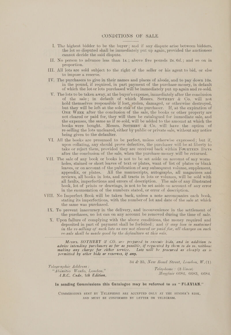 I. The highest bidder to be the buyer; and if any dispute arise between bidders, the lot so disputed shall be immediately put up again, provided the auctioneer cannot decide the said dispute. II. No person to advance less than 1s.; above five pounds 2s. 6d.; and so on in proportion. . III. All lots are sold subject to the right of the seller or his agent to bid, or else to impose a reserve. IV. The purchasers to give in their names and places of abode, and to pay down 10s. in the pound, if required, in part payment of the purchase-money, in default of which the lot or lots purchased will be immediately put up again and re-sold. V. The lots to be taken away, at the buyer’s expense, immediately after the conclusion of the sale; in default of which Messrs. Sornzespy &amp; Co. will not hold themselves responsible if lost, stolen, damaged, or otherwise destroyed, but they will be left at the sole risk of the purchaser. If, at the expiration of OneE WEEK after the conclusion of the sale, the books or other property are not cleared or paid for, they will then be catalogued for immediate sale, and the expenses, the same as if re-sold, will be added to the amount at which the books were bought. Messrs. SoraeBy &amp; Co. will have the option of re-selling the lots uncleared, either by-public or private sale, without any notice being given to the defaulter. VI. All the books are presumed to be perfect, unless otherwise expressed; but if, upon collating, any should prove defective, the purchaser will be at liberty to take or reject them, provided they are received back within FourTEEN Days after the conclusion of the sale, when the purchase-money will be returned. VII. The sale of any book or books is not to be set aside on account of any worm- holes, stained or short leaves of text or plates, want of list of plates or blank leaves, or on account of the publication of any subsequent volume, supplement, appendix, or plates. All the manuscripts, autographs, all magazines and reviews, all books in lots, and all tracts in lots or volumes, will be sold with all faults, imperfections and errors of description. The sale of any illustrated book, lot of prints or drawings, is not to be set aside on account of any error in the enumeration of the numbers stated, or error of description. VILLI. No Imperfect Book will be taken back, unless a note accompanies each book, stating its imperfections, with the number of lot and date of the sale at which the same was purchased. LX. To prevent inaccuracy in the delivery, and inconvenience in the settlement of the purchases, no lot can on any account be removed during the time of sale. X. Upon failure of complying with the above conditions, the money required and deposited in part of payment shall be forfeited; and «f any loss ts sustained on the re-selling of such lots as are not cleared or paid for, all charges on such re- sale shall be made good by the defaulter 8 au thas sale.    Messrs. SOTHEBY &amp; CO. are prepared to execute bids, and in addition to advise intending purchasers as far as possible, if requested by them to do so, withoui making any charge for either service. Lots will be procured as cheaply as is permitted by other bids o or reserves, if any.  34 d&amp; 35, New Bond Street, London, W.(1) Telegraphic Address : “Abinitio Wesdo, London.” A.B.C. Code, 5th Edition, Telephone : (3 lines) Mayfarr 6682, 6683, 6684.  In sending Commissions ae Catalogue n ae be referred to as ‘‘ FLAVIAN.”’  COMMISSIONS SENT BY ‘TELEPHONE ARE ACCEPTED ONLY AT THE SENDER’S RISK, AND MUST BE CONFIRMED BY LETTER OR TELEGRAM.