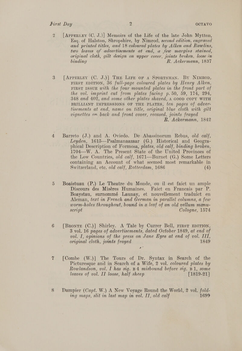 ») ad [APPERLEY (C. J.)] Memoirs of the Life of the late John Mytton, Esq. of Halston, Shropshire, by Nimrod, second edition, engraved and printed titles, and 18 coloured plates by Alken and Rawlins, two leaves of advertisements at end, a few margins stained, original cloth, gilt design on upper cover, joints broken, loose in binding R. Ackermann, \837 [ApPpERLEY (C. J.)] THe Lire or a Sportsman. By Nimrop, FIRST EDITION, 36 full-page coloured plates by Henry Alken, FIRST ISSUE with the four mounted plates wn the front part of the vol. imprint cut from plates facing p. 50, 59, 174, 294, 348 and 402, and some other plates shaved, A GOOD COPY WITH BRILLIANT IMPRESSIONS OF THE PLATES, ten pages of adver- tisements at end, name on title, origunal blue cloth with guilt vignettes on back and front cover, recased, joints frayed Rk. Ackermann, 1842 Barreto (J.) and A. Oviedo. De Abassinorum Rebus, old calf, Leyden, 1615—Psalmanaazaar (G.) Historical and Geogra- phical Description of Formosa, plates, old calf, binding broken, 1704—W. A. The Present State of the United Provinces of the Low Countries, old calf, 1671—Burnet (G.) Some Letters containing an Account of what seemed most remarkable in Switzerland, ete. old calf, Rotterdam, 1686 (4) Boaistuau (P.) Le Theatre du Monde, ou il est faict un ample Discours des Miséres Humaines. Faict en Francais par P. Boaystau, surnommé Launay, et nouvellement traduict en Aleman, text in French and German in parallel columns, a few worm-holes throughout, bound in a leaf of an old vellum manu- servpt Cologne, 1574 [Bronte (C.)]| Shirley. A Tale by Currer Bell, First EDITION, 3 vol. 16 pages of advertisements, dated October 1849, at end of vol. I, opinions of the press on Jane Eyre at end of vol. III, original cloth, joumts frayed 1849 ie [Combe (W.)| The Tours of Dr. Syntax in Search of the Picturesque and in Search of a Wife, 2 vol. coloured plates by Rowlandson, vol. I has sig. B4 misbound before sig. B1, some leaves of vol. IT loose, half sheep [1819-21 ] Dampier (Capt. W.) A New Voyage Round the World, 2 vol. fold- ing maps, sht in last map in vol. IT, old calf 1699