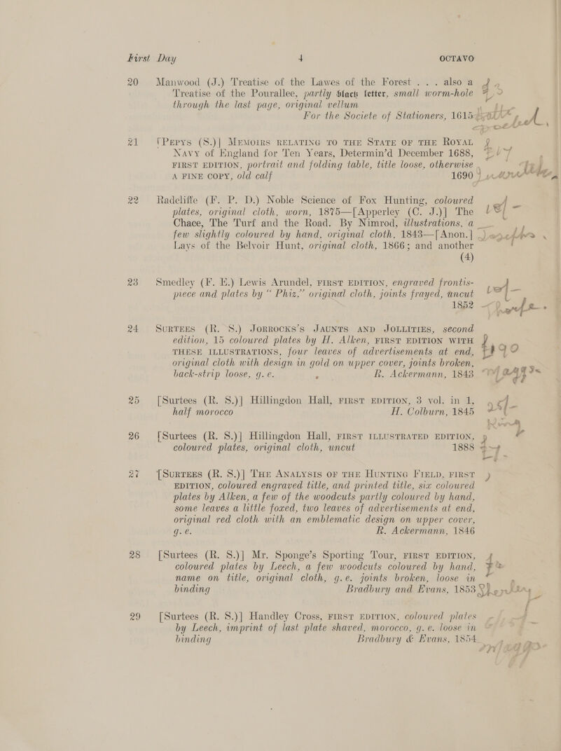 20 Ww eo 23 20 26 Qo - Ce 28 ae Manwood (J.) Treatise of the Lawes of the Forest ... also a Treatise of the Pourallee, partiy Slack letter, small worm-hole through the last page, original vellum (Pepys (S.)| Memoirs RELATING TO THE STATE OF THE ROYAL Navy of England for Ten Years, Determin’d December 1688, Radchffe (Ff. P. D.) Noble Science of Fox Hunting, coloured plates, original cloth, worn, 18%5—[Apperley (C. J.)] The Chace, The Turf and the Road. By Nimrod, illustrations, a Lays of the Belvoir Hunt, original cloth, 1866; and another (4) Smedley (F. EH.) Lewis Arundel, First EDITION, engraved frontis- prece and plates by “ Phiz,’ original cloth, joints frayed, ancut 1852 SURTEES (R. S.) JORROCKS’s JAUNTS AND JOLLITIES, second edition, 15 coloured plates by H. Alken, FIRST EDITION WITH THESE ILLUSTRATIONS, four leaves of advertisements at end, original cloth with design in gold on upper cover, joints broken, back-strip loose, q. e. J Rh. Ackermann, 1848 [Surtees (R. 8.)] Hillingdon Hall, First EDITION, 3 vol. in 1, half morocco ff. Colburn, 1845 [Surtees (R. 8.)| Hillingdon Hall, FIRST ILLUSTRATED EDITION, coloured plates, original cloth, uncut 1888 [Surtees (R. 8.)] THe ANALYSIS OF THE HuNTING FIELD, FIRST EDITION, coloured engraved title, and printed title, six coloured plates by Alken, a few of the woodcuts partly coloured by hand, some leaves a little foxed, two leaves of advertisements at end, original red cloth with an emblematic design on upper cover, g.€. Rh. Ackermann, 1846 [Surtees (R. S.)]| Mr. Sponge’s Sporting Tour, FIRST EDITION, coloured plates by Leech, a few woodcuts coloured by hand, name on title, original cloth, g.e. joints broken, loose in [Surtees (R. 8.)] Handley Cross, First EDITION, coloured plates by Leech, imprint of last plate shaved, morocco, g.e. loose in binding Bradbury &amp; Evans, 1854 . ~ e = Mie 1S] - : } A FH Medd + 3 a: Pf f zn i » $e € o q x Lo Its (ES _4e ™ >>, yy g &amp; 2 s ..