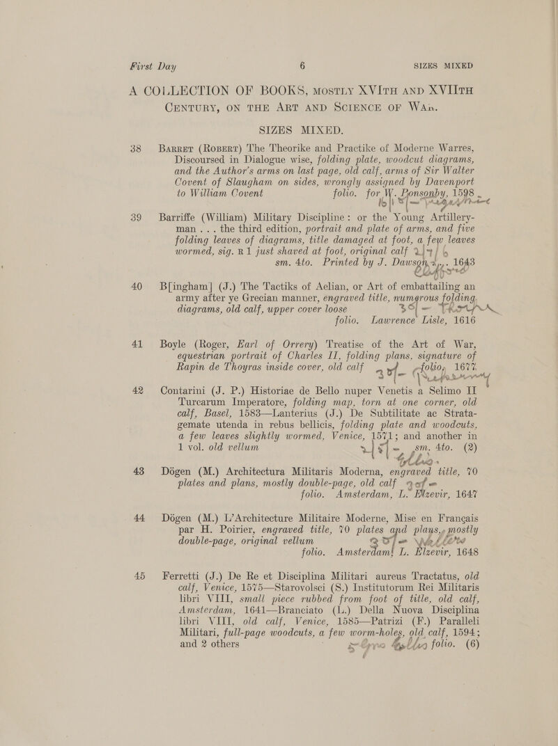 A COLLECTION OF BOOKS, mostiy XVItTH ann XVIITH CENTURY, ON THE ART AND SCIENCE OF WaAn. SIZES MIXED. 38 Barret (Rospert) The Theorike and Practike of Moderne Warres, Discoursed in Dialogue wise, folding plate, woodcut diagrams, and the Author’s arms on last page, old calf, arms of Sir Walter Covent of Slaugham on sides, wrongly assigned by Davenport to Wallam Covent folio. for, . Lyonsomby, 1598 bi s/— Ant MAL acter 39 Barriffe (William) Military Discipline: or Me Young Artillery- man... the third edition, portrait and plate of arms, and fwe folding leaves of diagrams, title damaged at foot, a, few leaves wormed, sig. R1 just shaved at foot, original calf X34) 4 sm. 4to. Printed by J. Dawsgis 4 pe 40 Bingham] (J.) The Tactiks of Aelian, or Art of cigs eee an army after ye Grecian manner, engraved title, numgrous pang diagrams, old calf, upper cover loose Ble TROPA folio. Lawrence Lisle, 1616 41 Boyle (Roger, Hari of Orrery) Treatise of the Art of War, equestrian portrait of Charles II, folding plans, signature of Rapin de Thoyras inside cover, old calf “ of - efoto, ee ee ee 42 Contarini (J. P.) Historiae de Bello nuper tae a Selimo II Turcarum Imperatore, folding map, torn at one corner, old calf, Basel, 1583—Lanterius (J.) De Subtilitate ac Strata- gemate utenda in rebus bellicis, folding plate and woodcuts, a few leaves slightly wormed, Venice, 1571; and another in 1 vol. old vellum 4 ar - sm. 4to. (2) L dh No a 43 Dogen (M.) Architectura Militaris Moderna, ong aved title, 70 plates and plans, mostly double-page, old calf Qaf = folio. Amsterdam, L. Elzevir, 1647 44 Dogen (M.) L’Architecture Militaire Moderne, Mise en Frangais par H. Poirier, engraved title, 70 aoe © aie plagsy 7 pes double-page, original vellum bleed folio. Avi cto te ‘eer 1648 45 Ferretti (J.) De Re et Disciplina Militari aureus Tractatus, old calf, Venice, 1575—Starovolsci (S.) Institutorum Rei Militaris libri VIII, small piece rubbed from foot of title, old calf, Amsterdam, 1641—Branciato (l.) Della Nuova Disciplina libri VIII, old calf, Venice, 1585—Patrizi (F.) Paralleli Militari, full- -page woodcuts, a , few worm- “holes, old, calf, 1594; and 2 others pe Epyn 4st bh 4x0) folro. (6)