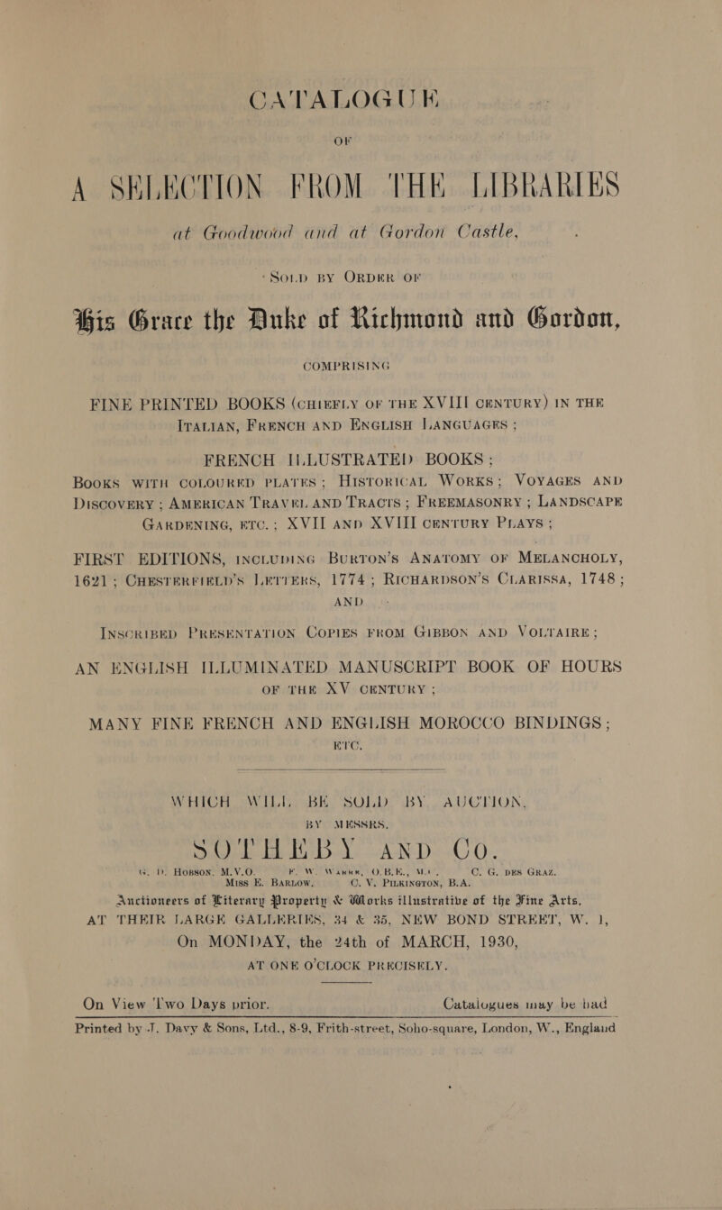 CATALOGU E Or A SELECTION FROM THE LIBRARIES at Goodwood and at Gordon Castle, ‘Soup BY ORDER OF Bis Grace the Duke of Richmond and Gordon, COMPRISING FINE PRINTED BOOKS (cHieFLy or THE XVIII CENTURY) IN THE ITALIAN, FRENCH AND ENGLISH LANGUAGES ; FRENCH ILLUSTRATED BOOKS ; Books WITH COLOURED PLATES; Histor1cAL WoRKS; VOYAGES AND DiscovERY ; AMERICAN TRAVEL AND TRACTS ; FREEMASONRY ; LANDSCAPE GARDENING, ETC.; XVII ann XVIII century PLAys ; FIRST EDITIONS, 1nctupinG Burron’s ANATOMY OF MELANCHOLY, 1621 ; CHESTERFIELD’S LerrErs, 1774; RICHARDSON’S CLARISSA, 1748 ; AND INSCRIBED PRESENTATION COPIES FROM GIBBON AND VOLTAIRE; AN ENGLISH ILLUMINATED MANUSCRIPT BOOK OF HOURS OF THE XV CENTURY ; MANY FINE FRENCH AND ENGLISH MOROCCO BINDINGS ; E'C,  WHICH WILL BK SOILD BY AUCTION, BY MESSRS, ' ry VST So Ye :  Dee bal -AND.-GO. G. D. Hopson, M.V.O. Be We Wark, LOOBIN. wu C. G. DES GRAZ. Miss E. Bartow. ©. V. Pinkineron, B.A. Auctioneers of Literary Propertn &amp; Works illustrative of the Fine Arts, AT THEIR LARGE GALLERIES, 34 &amp; 35, NEW BOND STREET, W. 1], On MONDAY, the 24th of MARCH, 1930, AT ONE O'CLOCK PRECISELY. On View ‘l'wo Days prior. Catalogues may be bad Printed by .J. Davy &amp; Sons, Ltd., 8-9, Frith-street, Soho-square, London, W., England