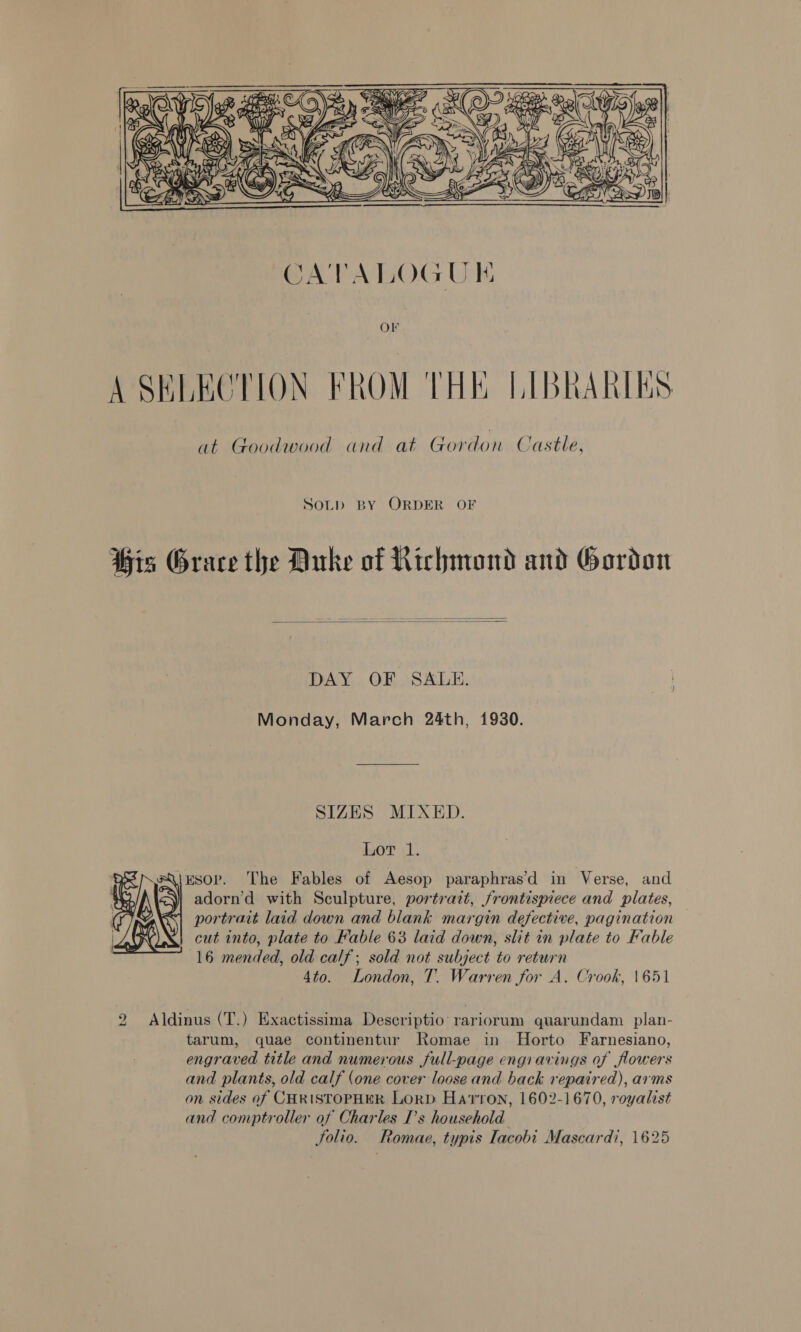  A SKLECTION FROM THE LIBRARIES at Goodwood and at Gordon Castle, SOLD BY ORDER OF His Grace the Duke of Richmond and Gordon   DAY OF SALE. Monday, March 24th, 1930. SIZES MIXED. Ler <1. QiEsorp. The Fables of Aesop paraphras’d in Verse, and adorn’d with Sculpture, portrazt, frontismece and plates, portrait laid down and blank margin defective, pagination cut into, plate to Fable 63 laid down, slit in plate to Fable 16 mended, old calf; sold not subject to return 4to. London, T. Warren for A. Crook, 1651  2 Aldinus (T.) Exactissima Descriptio rariorum quarundam plan- tarum, quae continentur Romae in Horto Farnesiano, engraved title and numerous full-page engravings of flowers and plants, old calf (one cover loose and back repaired), arms on sides of CHRISTOPHER LorD Haron, 1602-1670, royalist and comptroller of Charles I's household Solio. Romae, typis Tacobi Mascardi, 1625