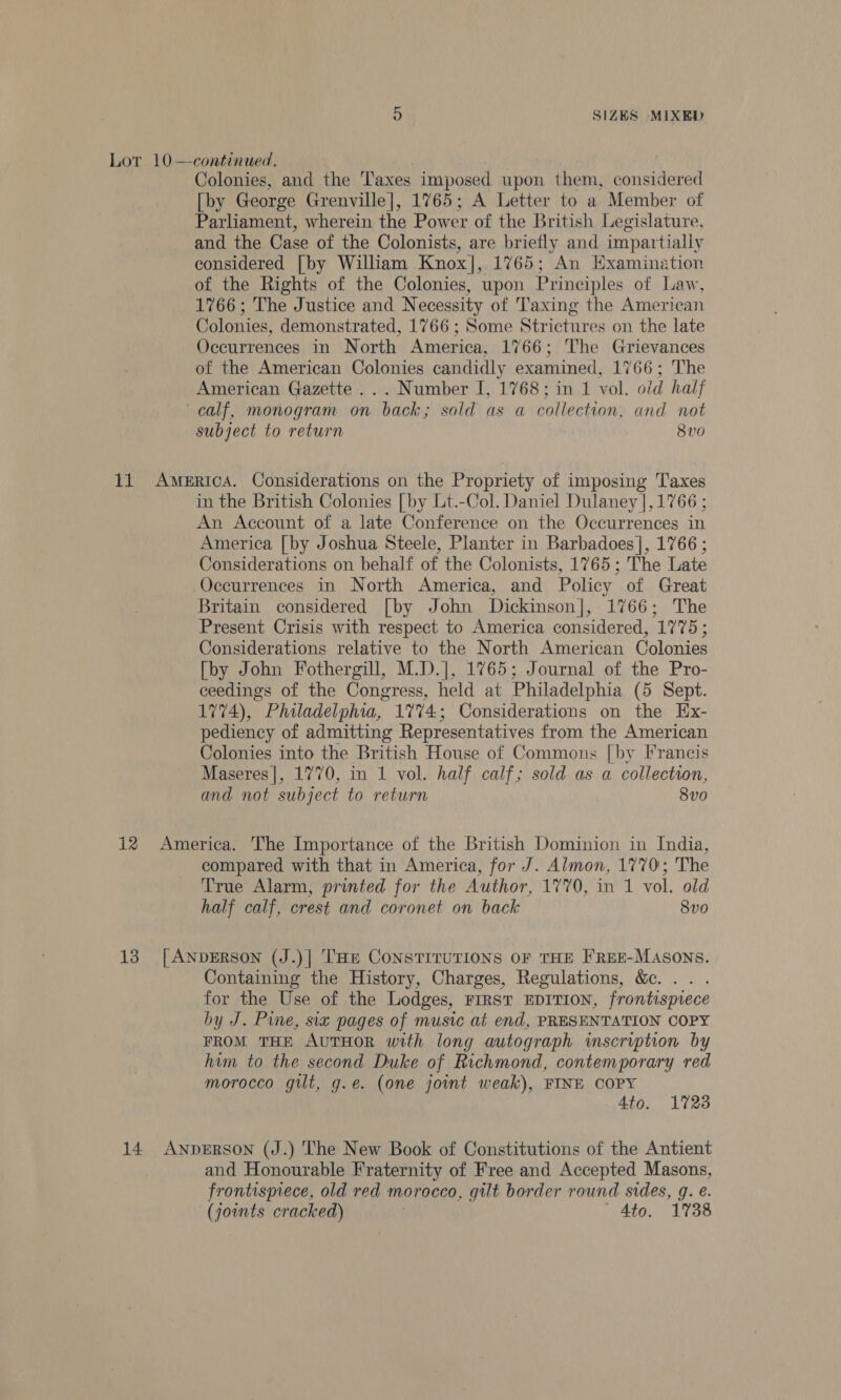 Lor 10—continued. Colonies, and the Taxes imposed upon them, considered [by George Grenville], 1765; A Letter to a Member of Parliament, wherein the Power of the British Legislature, and the Case of the Colonists, are briefly and impartially considered [by William Knox], 1765; An Examination of the Rights of the Colonies, wpon Principles of Law, 1766; The Justice and Necessity of Taxing the American Colonies, demonstrated, 1766; Some Strictures on the late Occurrences in North America, 1766; The Grievances of the American Colonies candidly examined, 1766; The American Gazette ... Number I, 1768; in 1 vol. o/d half calf, monogram on back; sold as a collection, and not subject to return 8v0 11 America. Considerations on the Propriety of imposing Taxes in the British Colonies [by Lt.-Col. Daniel Dulaney |, 1766 ; An Account of a late Conference on the Occurrences in America [by Joshua Steele, Planter in Barbadoes], 1766 ; Considerations on behalf of the Colonists, 1765; The Late Occurrences in North America, and Policy of Great Britain considered [by John Dickinson], 1766; The Present Crisis with respect to America considered, 1775 ; Considerations relative to the North American Colonies [by John Fothergill, M.D.], 1765; Journal of the Pro- ceedings of the Congress, held at Philadelphia (5 Sept. 1774), Philadelphia, 1774; Considerations on the Ex- pediency of admitting Representatives from the American Colonies into the British House of Commons [by Francis Maseres|, 1770, in 1 vol. half calf; sold as a collection, and not subject to return 8vo 12 America. The Importance of the British Dominion in India, compared with that in America, for J. Almon, 1770; The True Alarm, printed for the Author, 1770, in 1 vol. old half calf, crest and coronet on back 8vo 13 [ANDERSON (J.)| THE CONSTITUTIONS OF THE F'REE-MASONS. Containing the History, Charges, Regulations, &amp;. .. . for the Use of the Lodges, First EDITION, frontispiece by J. Pine, six pages of music at end, PRESENTATION COPY FROM THE AUTHOR with long autograph imscription by him to the second Duke of Richmond, contemporary red morocco gilt, g.e. (one joint weak), FINE COPY Ato, 1723 14 AnpeErRSON (J.) The New Book of Constitutions of the Antient and Honourable Fraternity of Free and Accepted Masons, frontispiece, old red morocco, gilt border round sides, g. e. (joints cracked) Ato. 1738