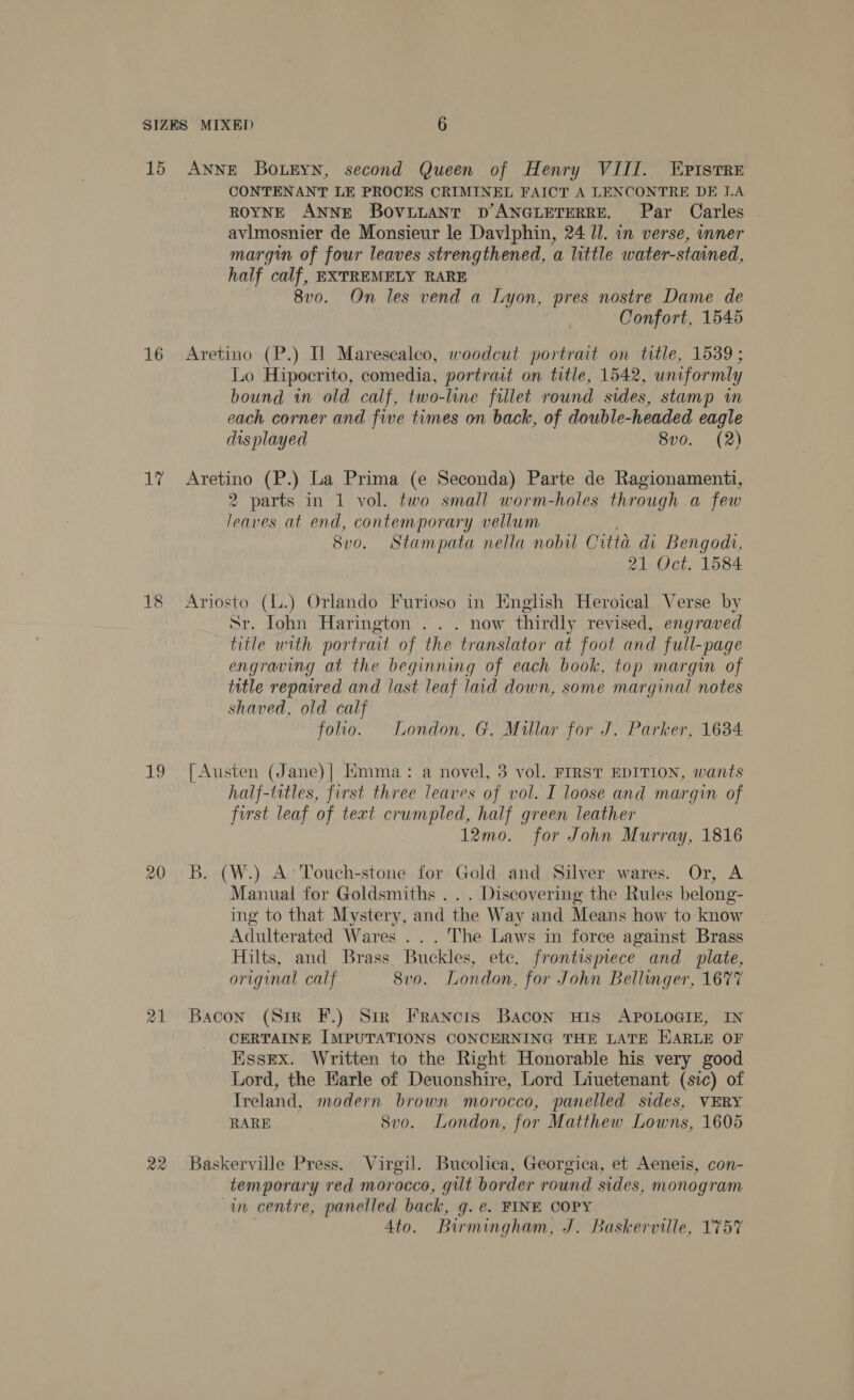 15 16 lait 19 22 ANNE Botkyn, second Queen of Henry VIII. Epistre CONTENANT LE PROCES CRIMINEL FAICT A LENCONTRE DE LA ROYNE ANNE BoviLANT D’ANGLETERRE. Par Carles avimosnier de Monsieur le Davlphin, 24 Il. in verse, inner margin of four leaves strengthened, a little water-stained, half calf, EXTREMELY RARE 8v0. On les vend a Lyon, pres nostre Dame de Confort, 1545 Aretino (P.) Il Marescalco, woodcut portrait on title, 1539 ; Lo Hipocrito, comedia, portrait on title, 1542, uniformly bound in old calf, two-line fillet round sides, stamp in each corner and five times on back, of double-headed eagle displayed 8vo. (2) Aretino (P.) La Prima (e Seconda) Parte de Ragionamenti, 2 parts in 1 vol. two small worm-holes through a few leaves at end, contemporary vellum 8vo. Stampata nella nobil Citta di Bengodi, 21 Oct. 1584 Sr. Iohn Harington . . . now thirdly revised, engraved title with portrait of the translator at foot and full-page engraving at the beginning of each book, top margin of title repaired and last leaf laid down, some marginal notes shaved, old calf foo. London, G. Millar for J. Parker, 1634 [Austen (Jane)| Emma: a novel, 3 vol. FIRST EDITION, wants half-titles, first three leaves of vol. I loose and margin of first leaf of text crumpled, half green leather 12mo. for John Murray, 1816 B. (W.) A’ Touch-stone for Gold and Silver wares. Or, A Manual for Goldsmiths . . . Discovering the Rules belong- ing to that Mystery, and the Way and Means how to know Adulterated Wares ... The Laws in force against Brass Hilts, and Brass Buckles, ete. frontispiece and plate, original calf 8v0o. London. for John Bellinger, 1677 Bacon (Sir F.) Sir Francis Bacon His APOLOGIE, IN CERTAINE IMPUTATIONS CONCERNING THE LATE HARLE OF Essex. Written to the Right Honorable his very good Lord, the Earle of Deuonshire, Lord Liuetenant (sic) of Ireland, modern brown morocco, panelled sides, VERY RARE 8vo. London, for Matthew Lowns, 1605 Baskerville Press. Virgil. Bucolica, Georgica, et Aeneis, con- temporary red morocco, gut border round sides, monogram in. centre, panelled back, g. ¢. FINE COPY 4to. Birmingham, J. Baskerville, 175%