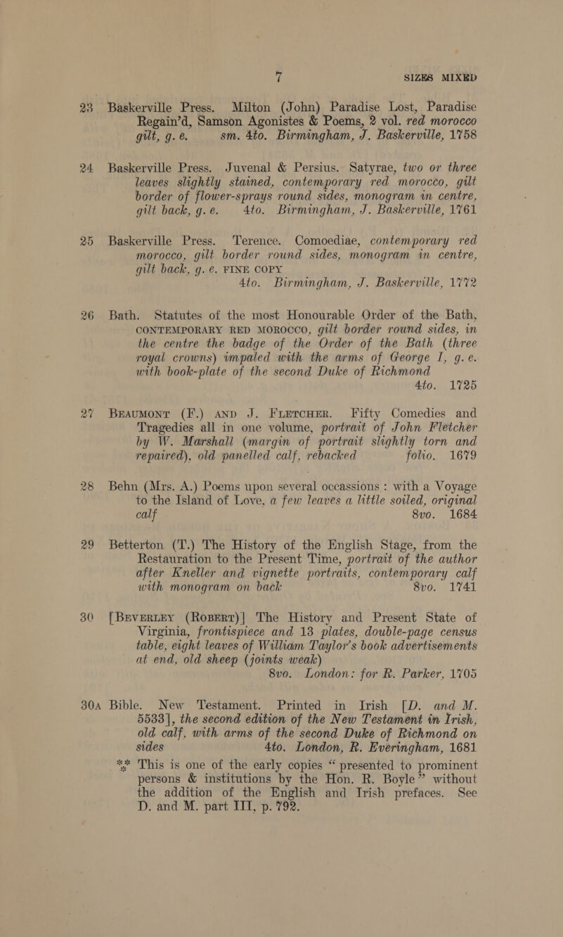23, Baskerville Press. Milton (John) Paradise Lost, Paradise Regain’d, Samson Agonistes &amp; Poems, 2 vol. red morocco gilt, g. @. sm. 4to. Birmingham, J. Baskerville, 1758 24 Baskerville Press. Juvenal &amp; Persius. Satyrae, two or three leaves slightly stained, contemporary red morocco, gilt border of flower-sprays round sides, monogram wn centre, gilt back, g.e. 4to. Birmingham, J. Baskerville, 1761 25 Baskerville Press. ‘Terence. Comoediae, contemporary red morocco, gilt border round sides, monogram in centre, gilt back, g. €. FINE COPY 4to. Birmingham, J. Baskerville, 1772 26 Bath. Statutes of the most Honourable Order of the Bath, CONTEMPORARY RED MOROCCO, gilt border round sides, in the centre the badge of the Order of the Bath (three royal crowns) wmpaled with the arms of George I, g. e. with book-plate of the second Duke of Richmond Ato. 1725 27 Braumonr (F.) anp J. Fruercuer. Fifty Comedies and Tragedies all in one volume, portrait of John Fletcher by W. Marshall (margin of portrait slightly torn and repaired), old panelled calf, rebacked folio. 1679 28 Behn (Mrs. A.) Poems upon several occassions : with a Voyage to the Island of Love, a few leaves a little soiled, original calf 8vo. 1684 29 Betterton (T.) The History of the English Stage, from the Restauration to the Present Time, portrait of the author after Kneller and vignette portraits, contemporary calf with monogram on back 8vo. 1741 30 [Brvertey (Ropert)| The History and Present State of Virginia, frontispiece and 13 plates, double-page census table, eight leaves of William Taylor’s book advertisements at end, old sheep (joints weak) 8vo. London: for R. Parker, 1705 30A Bible. New Testament. Printed in Irish [D. and M. 5533], the second edition of the New Testament in Irish, old calf, with arms of the second Duke of Richmond on sides 4to. London, R. Everingham, 1681 This is one of the early copies “ presented to prominent persons &amp; institutions by the Hon. R. Boyle” without the addition of the English and Irish prefaces. See D. and M. part ITI, p. 792. VJ U tk - ‘ Wey