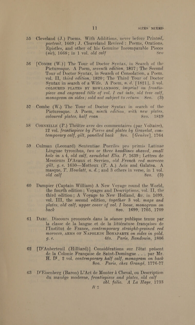 56 57 58 59 60 61 62 63 ia SIZES MIXED Cleveland (J.) Poems. With Additions, never before Printed, portrait, 1669; J. Cleaveland Revived : Poems, Orations. Epistles, and other of his Genuine Incomparable Pieces (sic), 1668; in 1 vol. old calf 8vo [Compe (W.)| The Tour of Doctor Syntax, in Search of the Picturesque. A Poem, seventh edition, 1817; The Second Tour of Doctor Syntax, in Search of Consolation, a Poem. vol. II, third edition, 1820; The Third Tour of Doctor Syntax in search of a Wife. A Poem, n. d. [1821], 3 vol. COLOURED PLATES BY ROWLANDSON, imprint on frontis- piece and engraved title of vol. I cut into, old tree calf, monogram on sides; sold not subject to return 8vo. (3) Combe (W.) The Tour of Doctor Syntax in search of the Picturesque. A Poem, ninth edition, with new plates, coloured plates, half roan 8vo.. 1819 CoRNEILLE (P.) Théatre avec des commentaires (par Voltaire), 12 vol. frontispiece by Pierre and plates by Gravelot, con- temporary calf, gilt, panelled back 8vo. [Geneve], 1764 Culman (Leonard) Sententiae Pueriles pro primis Latinae Linguae tyronibus, two or three headlines shaved, small hole in a4, old calf, excudebat Eliz. P. 1639; Lettres de Messieurs D’Avaux et Servien, old French red morocco gut, g.e. 1650—Motteux (P. A.) Acis and Galatea. A masque, 7’. Howlatt, n. d.; and 3 others in verse, in 1 vol. old calf 8vo. (3) Dampier (Captain William) A New Voyage round the World, the fourth edition ; Voyages and Descriptions, vol. I, the third edition; A Voyage to New Holland, &amp;e. in 1699, vol. III, the second edition, together 3 vol. maps and plates, old calf, upper cover of vol. I loose, monogram on back 8vo. 1699, 1705, 1709 Daru. Discours prononeés dans la séance publique tenue par la classe de la langue et de la littérature francaises de VInstitut de France, contemporary straight-grained red morocco, ARMS OF NAPOLEON BONAPARTE on sides in gold, g. @. 4to. Paris, Bandouin, 1806 [D’Auberteuil (Hilliard)|] Considérations sur état présent de la Colonie Frangaise de Saint-Domingue .. . par Mr. H. D', 2 vol. contemporary half calf, monogram on back 8vo. - Paris, chez Grangé, 1776-77 D’Eisenberg (Baron) L’Art de Monter A Cheval, ou Description du manége moderne, frontispiece and plates, old calf obl. folio. A La Haye, 1733 Ra