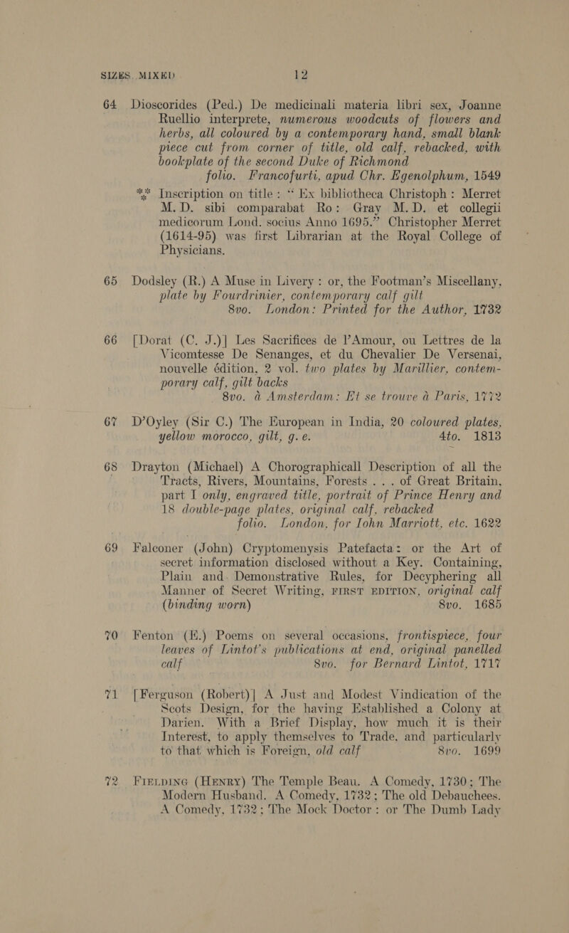 64 65 66 67 68 69 70 Bis ~2 wo Dioscorides (Ped.) De medicinali materia libri sex, Joanne Ruellio interprete, numerous woodcuts of flowers and herbs, all coloured by a contemporary hand, small blank prece cut from corner of title, old calf, rebacked, with bookplate of the second Duke of Richmond folio. Francofurti, apud Chr. Egenolphum, 1549 * Inscription on title: *‘ Ix bibliotheca Christoph : Merret M.D. sibi comparabat Ro: Gray M.D. et collegii medicorum Lond. socius Anno 1695.” Christopher Merret (1614-95) was first Librarian at the Royal College of Physicians. Dodsley (R.) A Muse in Livery: or, the Footman’s Miscellany, plate by Fourdrimer, contemporary calf gilt 8v0o. London: Printed for the Author, 1732 [Dorat (C. J.)| Les Sacrifices de PAmour, ou Lettres de la Vicomtesse De Senanges, et du Chevalier De Versenai, nouvelle édition, 2 vol. two plates by Marillier, contem- porary calf, gilt backs — 8vo. &amp; Amsterdam: Et se trouve a Paris, 1772 D’Oyley (Sir C.) The European in India, 20 coloured plates, yellow morocco, gilt, g. é. 4to. 1813 Drayton (Michael) A Chorographicall Description of all the Tracts, Rivers, Mountains, Forests ... of Great Britain, part I only, engraved title, portrait of Prince Henry and 18 double-page plates, original calf, rebacked folio. London, for [ohn Marriott, etc. 1622 Falconer (John) Cryptomenysis Patefacta: or the Art of secret information disclosed without a Key. Containing, Plain and. Demonstrative Rules, for Decyphering all Manner of Secret Writing, FIRST EDITION, original calf (binding worn) 8vo. 1685 Fenton (H.) Poems on several occasions, frontispiece, four leaves of Lintot’s publications at end, original panelled calf Svo. for Bernard Lintot, 1717 | Ferguson (Robert)| A Just and Modest Vindication of the Scots Design, for the having Established a Colony at Darien. With a Brief Display, how much it is their Interest, to apply themselves to Trade, and particularly to that which is Foreign, old calf 8vo. 1699 FIELDING (HENRY) The Temple Beau. A Comedy, 1730; The Modern Husband. A Comedy, 1732; The old Debauchees. A Comedy, 1732; The Mock Doctor: or The Dumb Lady