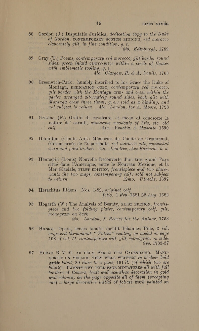 89 90 92 93 94 95 96 97 15 SIZES MIXED of Gordon, CONTEMPORARY SCOTCH BINDING, red morocco elaborately gilt, in fine condition, g. e. Ato. Edinburgh, 1789 Gray (‘T’.) Poems, contemporary red morocco, gilt border round sides, green inlaid centre-piece within a circle of flames with emblematic tooling, g. e. 4to. Glasgow, R. &amp; A. Foulis, 1768 Greenwich-Park : humbly inscribed to his Grace the Duke of Montagu, DEDICATION Copy, contemporary red morocco, gilt border with the Montagu arms and crest within the garter arranged alternately round sides, back gilt with Montagu crest three times, g. ¢.; sold as a binding, and not subject to return Ato. London, for A. Moore, 1728 Grisone (*.) Ordini di cavalcare, et modo di conoscere le nature de’ cavalli, nwmerous woodcuts of bits, etc. old calf 4to. Veneta, A. Muschio, 1590 Hamilton (Comte Ant.) Mémories du Comte de Grammont, édition ornée de 72 portraits, red morocco gilt, somewhat worn and joint broken Ato. Londres, chez Edwards, n. d. situé dans l’Amerique, entre le Nouveau Mexique, et la Mer Glaciale, FIRST EDITION, frontispiece and two plates, wants the two maps, contemporary calf; sold not subject to return 12mo. Utrecht, 1697 Heraclitus Ridens. Nos. 1-82, original calf folto. 1 Feb. 1681 22 Aug. 1682 Hogarth (W.) The Analysis of Beauty, FIRST EDITION, frontis- prece and two folding plates, contemporary calf, gilt, monogram on back 4to. London, J. Reeves for the Author, 1753 Horace. Opera, aeneis tabulis incidit Iohannes Pine, 2 vol. engraved throughout, “ Potest” reading on medal at page 108 of vol. II, contemporary calf, gilt, monogram on sides 8v0. 1733-37 Horazt B. V.M. ap usum Sarum cum CALENDARIO. MANU- SCRIPT ON VELLUM, VERY WELL WRITTEN in a clear bold gothic hand, 20 lines to a page, 191 ll. (of which two are blank). TWENTY-TWO FULL-PAGE MINIATURES all with full borders of flowers, fruit and acanthus decoration im gold and colours; on the page opposite all of them (exceptng one) a large decorative initial of folate work painted on