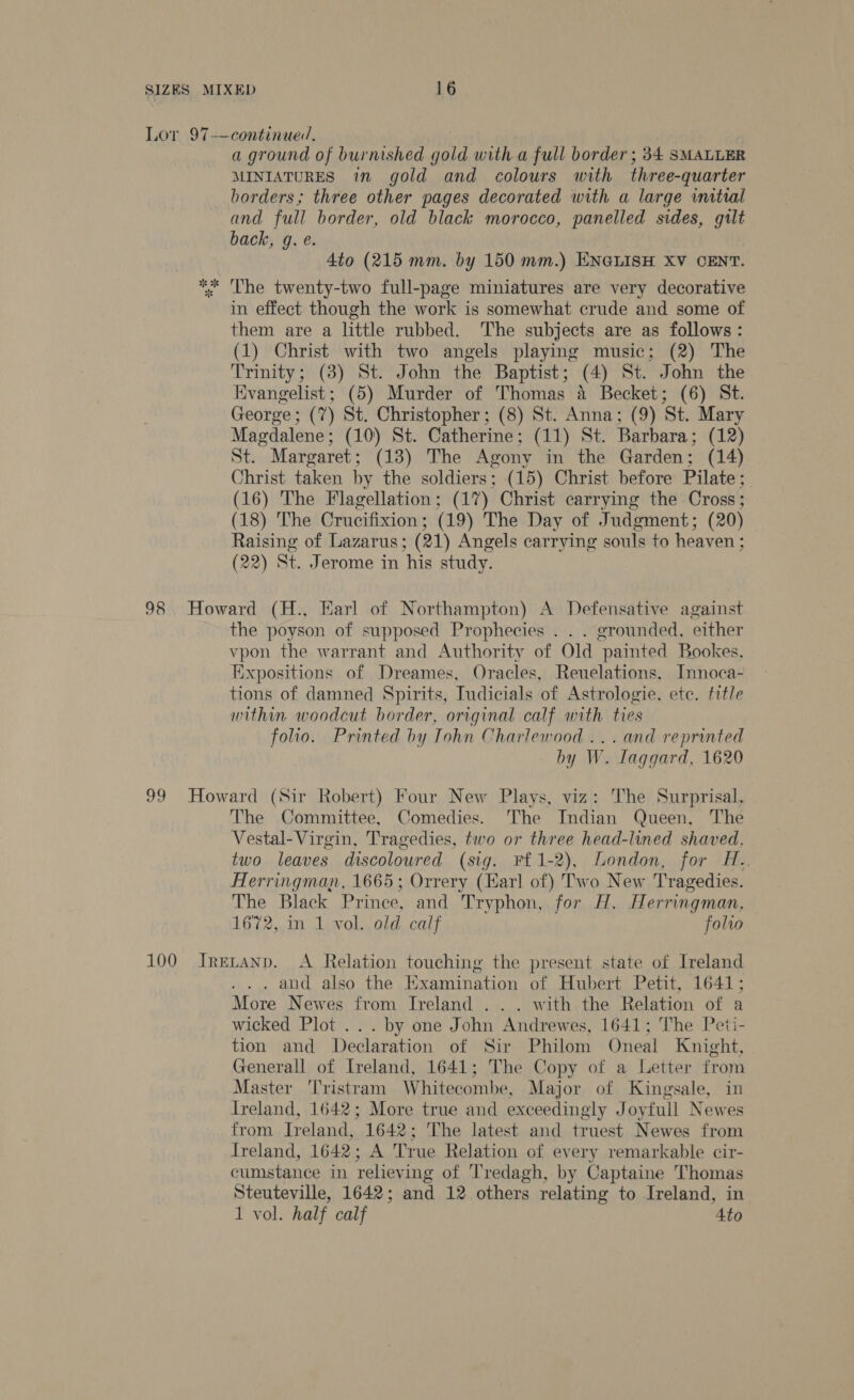 a ground of burnished gold with.a full border ; 34. SMALLER MINIATURES in gold and colours with three-quarter borders; three other pages decorated with a large initial and full border, old black morocco, panelled sides, gilt back, g. e. Ato (215 mm. by 150 mm.) ENGLISH XV CENT. The twenty-two full-page miniatures are very decorative in effect though the work is somewhat crude and some of them are a little rubbed. The subjects are as follows: (1) Christ with two angels playing music; (2) The Trinity; (3) St. John the Baptist ; (4) St. John the Evangelist; (5) Murder of Thomas a Becket; (6) St. George : (7) St. Christopher ; (8) St. Anna; (9) ‘St. Mary Magdalene; (10) St. Catherine; (11) St. Barbara ; (12) St. Margaret : (13) The Agony in the Garden: (14) Christ taken by the soldiers; (15) Christ before Pilate; (16) The Flagellation: (17) Christ carrying the Cross; (18) The Crucifixion : (19) The Day of Judgment; (20) Raising of Lazarus; (21) Angels carrying souls to heaven : (22) St. Jerome in his study. the poyson of supposed Prophecies . . . grounded, either vpon the warrant and Authority of Old painted Bookes, Expositions of Dreames, Oracles, Reuelations, Innoca- tions of damned Spirits, Tudicials of Astrologie, ete. title within woodcut border, original calf with ties folio. Printed by Iohn Charlewood ...and reprinted by W. laggard, 1620 The Committee, Comedies. The Indian Queen, The Vestal-Virgin, Tragedies, two or three head-lined shaved, two leaves discoloured (sig. Ff 1-2), London, for H.. Herringman, 1665; Orrery (Karl of) Two New Tragedies. The Black Prince, and Tryphon, for H. Herringman, 1672, in 1 vol. old calf folio _ and also the Examination of Hubert Petit, 1641; More Newes from Ireland . . . with the Relation of a wicked Plot... by one J ohn Andean 1641; The Peti- tion and Declaration of Sir Philom Oneal Knight, Generall of Ireland, 1641; The Copy of a Letter from Master Tristram Whitecombe, Major of Kingsale, in ireland, 1642; More true and exceedingly Joyfull Newes from Ireland, 1642; The latest and truest Newes from treland, 1642; A True Relation of every remarkable cir- cumstance in relieving of Tredagh, by Captaine Thomas Steuteville, 1642; and 12 others relating to Ireland, in 1 vol. half calf ‘Ato