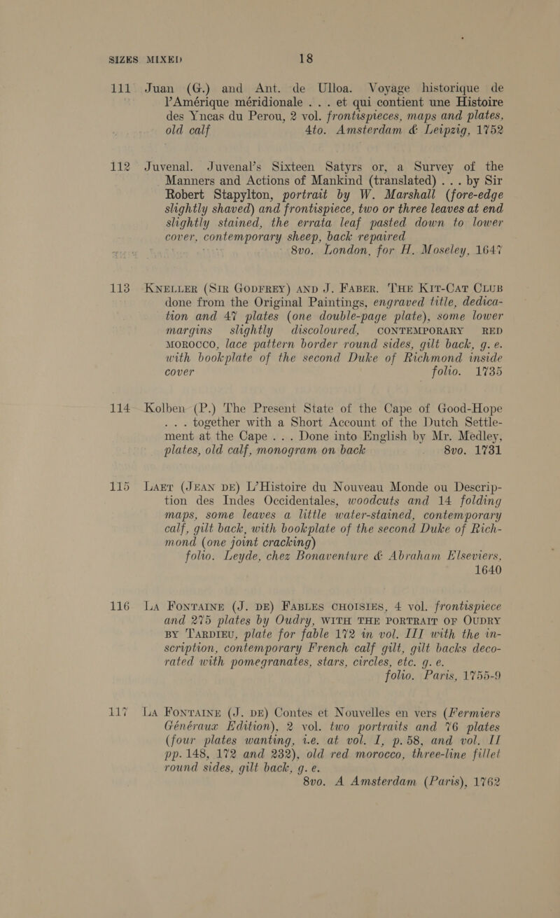 111 Juan (G.) and Ant. de Ulloa. Voyage historique de PAmérique méridionale . . . et qui contient une Histoire des Yneas du Perou, 2 vol. frontispieces, maps and plates, old calf Ato. Amsterdam &amp; Leipzig, 1752 112 Juvenal. Juvenal’s Sixteen Satyrs or, a Survey of the Manners and Actions of Mankind (translated) ... by Sir Robert Stapylton, portrait by W. Marshall (fore-edge slightly shaved) and frontispiece, two or three leaves at end slightly stained, the errata leaf pasted down to lower cover, contemporary sheep, back repaired 8v0. London, for H. Moseley, 1647 113° KNELLER (Str GODFREY) AND J. FABER. 'THE Kit-CatT CLuB done from the Original Paintings, engraved title, dedica- tion and 47 plates (one double-page plate), some lower margins slightly discoloured, CONTEMPORARY RED morocco, lace pattern border round sides, gilt back, g. e. with bookplate of the second Duke of Richmond inside cover folio. 1735 114 Kolben (P.) The Present State of the Cape of Good-Hope . together with a Short Account of the Dutch Settle- ment at the Cape ... Done into English by Mr. Medley, plates, old calf, monogram on back 8vo. 1731 115 Larr (JEAN DE) L’Histoire du Nouveau Monde ou Descrip- tion des Indes Occidentales, woodcuts and 14 folding maps, some leaves a little water-stained, contemporary calf, gilt back, with bookplate of the second Duke of Rich- mond (one joint cracking) folio. Leyde, chez Bonaventure &amp; Abraham Elseviers, 1640 116 La Fonrarne (J. DE) FABLES CHOISIES, 4 vol. frontispiece and 275 plates by Oudry, WITH THE PORTRAIT OF OUDRY BY T'ARDIEU, plate for fable 172 in vol. IIT with the in- scription, contemporary French calf gilt, gilt backs deco- rated with pomegranates, stars, circles, etc. g. e. folio. Paris, 1755-9 p> pts Waa 67 > FONTAINE (J. DE) Contes et Nouvelles en vers (ermiers Généraux Edition), 2 vol. two portraits and 76 plates (four plates wanting, 1.e. at vol. I, p.58, and vol. Il pp. 148, 172 and 232), old red morocco, three-line fillet round sides, gilt back, q. e. 8v0. A Amsterdam (Paris), 1762