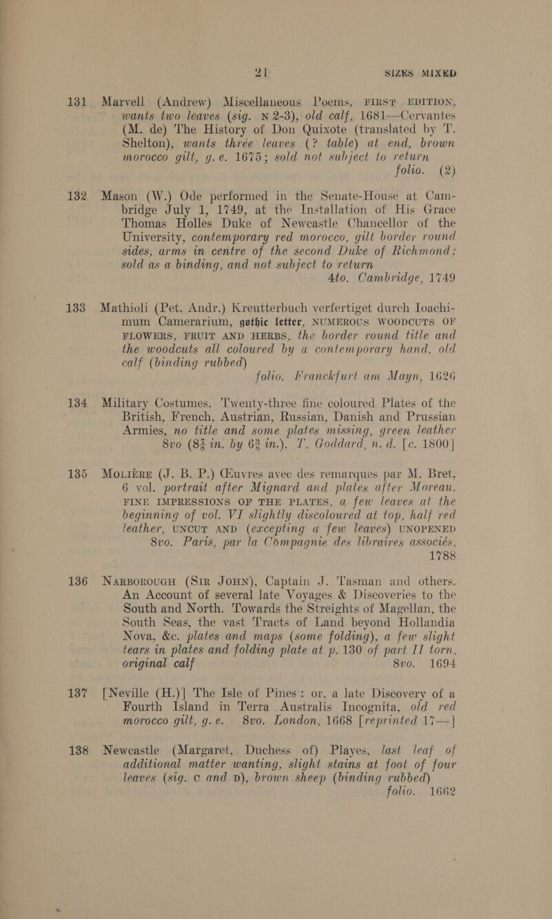 133 134 135 136 137 138 i SIZES MIXED Marvell (Andrew) Miscellaneous Poems, FIRST EDITION, —- wants two leaves. (sig. N 2-3), old calf, 1681—Cervantes (M. de) The History of Don Quixote (translated by T. Shelton), wants three leaves (? table) at end, brown morocco gilt, g.e. 1675; sold not subject to return folio. (2) Mason (W.) Ode performed in the Senate-House at Cam- bridge July 1, 1749, at the Installation of His Grace Thomas Holles Duke of Newcastle Chancellor of the University, contemporary red morocco, gilt border round sides, arms in centre of the second Duke of Richmond; sold as a binding, and not subject to return Ato. Cambridge, 1749 Mathioli (Pet. Andr.) Kreutterbuch verfertiget durch Loachi- mum Camerarium, gothic letter, NUMEROUS WOODCUTS OF FLOWERS, FRUIT AND HERBS, the border round title and the woodcuts all coloured by a contemporary hand, old calf (binding rubbed) folio. Franckfurt am Mayn, 1626 Military Costumes. ‘Twenty-three fine coloured Plates of the British, French, Austrian, Russian, Danish and Prussian Armies, no title and some plates missing, green leather 8vo (8g in. by 62 in.). T. Goddard, n. d. [e. 1800 | MouieEre (J. B. P.) Giuvres avec des remarques par M. Bret, 6 vol. portrait after Mignard and plates after Moreau. FINE IMPRESSIONS OF THE PLATES, a few leaves at the beginning of vol. VI slightly discoloured at top, half red leather, UNCUT AND (excepting a few leaves) UNOPENED 8vo. Paris, par la Compagnie des libraires associés, 1788 NarsoroucH (Sir JOHN), Captain J. ‘Tasman and others. An Account of several late Voyages &amp; Discoveries to the South and North. Towards the Streights of Magellan, the South Seas, the vast Tracts of Land beyond Hollandia Nova, &amp;c. plates and maps (some folding), a few slight tears in plates and folding plate at p. 130 of part IT torn, original calf 8vo. 1694 [Neville (H.)| The Isle of Pines: or, a late Discovery of a Fourth Island in Terra . Australis Incognita, old red morocco gilt, g.e. 8vo. London, 1668 [reprinted 17—| additional matter wanting, slight stains at foot of four leaves (sig. c and vD), brown sheep (binding rubbed) | folio. 1662