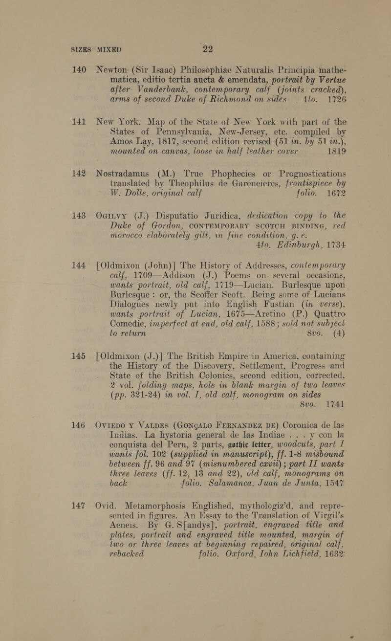 140 141 142 143 144 145 146 147 Newton (Sir Isaac) Philosophiae Naturalis Principia mathe- matica, editio tertia aucta &amp; emendata, portrait by Vertue after’ Vanderbank, contemporary calf (joints cracked), arms of second Duke of Richmond on sides. _ 4to. 1726 New York. Map of the State of New York with part of the States of Pennsylvania, New-Jersey, ete. compiled by Amos Lay, 1817, second edition revised (51 in. by 51 1n.), mounted on canvas, loose in half leather cover 1819 Nostradamus (M.) True Phophecies or Prognostications translated by Theophilus de Garencieres, frontispiece by W. Dolle, original calf folio. 1672 Oattvy (J.) Disputatio Juridica, dedication copy to the Duke of Gordon, CONTEMPORARY SCOTCH BINDING, red morocco elaborately gilt, in fine condition, 9g. e: 4to. Edinburgh, 1734 [Oldmixon (John)| The History of Addresses, contemporary calf, 1709—Addison (J.) Poems on. several occasions, wants portrait, old calf, 1719—Lucian. Burlesque upon Burlesque : or, the Scoffer Scoft. Being some of Lucians Dialogues newly put into Enghsh Fustian (im verse), wants portrait of Lucian, 1675—Aretino (P.) Quattro Comedie, wmperfect at end, old calf, 1588; sold not subject to return 8vo. (4) [ Oldmixon (J.)] The British Empire in America, containing the History of the Discovery, Settlement, Progress and State of the British Colonies, second edition, corrected, 2 vol. folding maps, hole in blank margin of two leaves (pp. 321-24) in vol. I, old calf, monogram on sides 8vo. 1741 OvIEDO y VALDES (GONGALO FERNANDEZ DE) Coronica de las Indias. La hystoria general de las Indiae . .. y con la conquista del Peru, 2 parts, gothic fetter, woodcuts, part 1 wants fol. 102 (supplied in manuscript), ff. 1-8 misbound between ff. 96 and 97 (misnumbered cxvit); part II wants: three leaves (ff.12, 13 and 22), old calf, monograms on back folio. Salamanca, Juan de Junta, 1547 Ovid. Metamorphosis Englished, mythologiz’d, and repre- sented in figures. An Essay to the Translation of Virgil’s Aeneis. By G.Sfandys], portrait, engraved title and plates, portrait and engraved title mounted, margin of two or three leaves at beginning repaired, original calf, rebacked folio. Oxford, Iohn Lichfield, 1632: