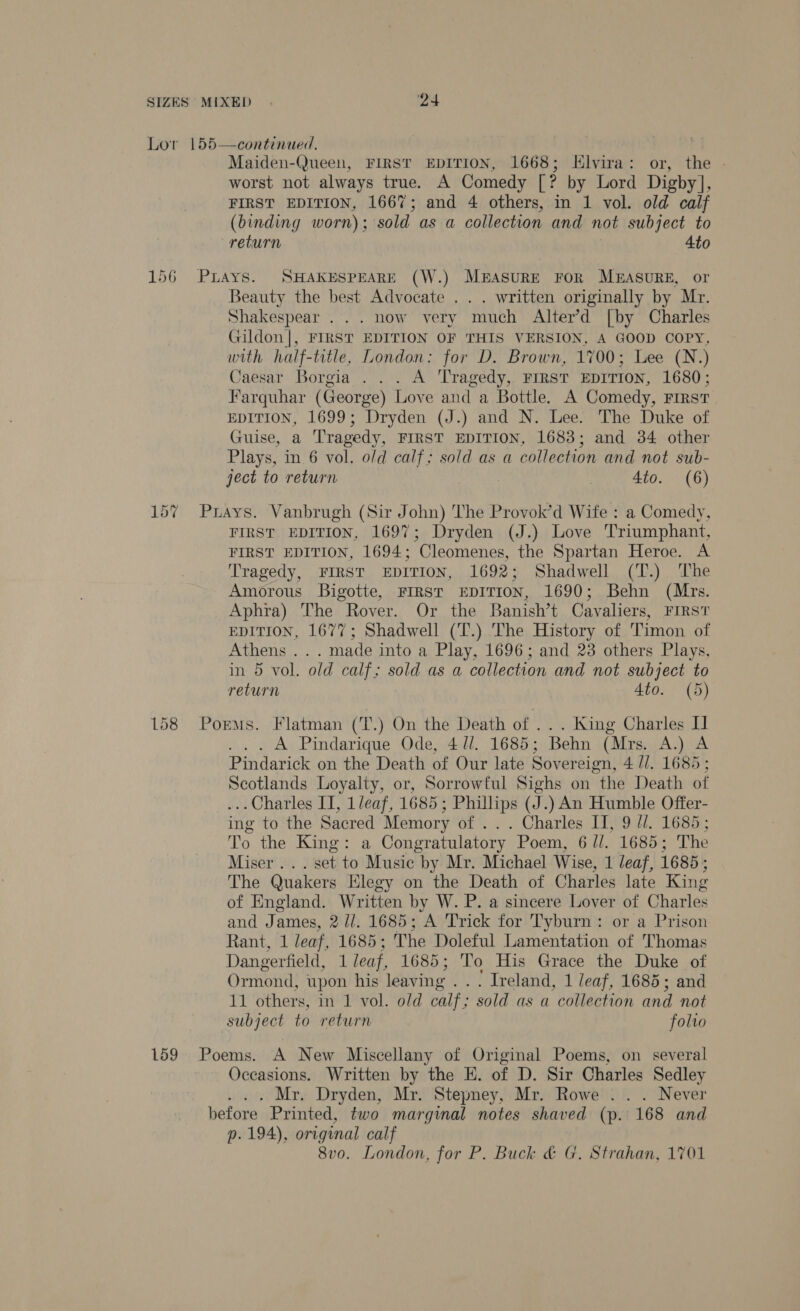 Lor 155  continued, Maiden-Queen, FIRST EDITION, 1668; Elvira: or, the - worst not always true. A Comedy [? by Lord Digby], FIRST EDITION, 166%; and 4 others, in 1 vol. old calf (binding worn); sold as a collection and not subject to return 4to Beauty the best Advocate .. . written originally by Mr. Shakespear... now very much Alter’d [by Charles Gildon|, FIRST EDITION OF THIS VERSION, A GOOD COPY, with half-title, London: for D. Brown, 1700; Lee (N.) Caesar Borgia . . . A Tragedy, FIRST EDITION, 1680; Farquhar (George) Love and a Bottle. A Comedy, First EDITION, 1699; Dryden (J.) and N. Lee. The Duke of Guise, a Tragedy, FIRST EDITION, 1683; and 34 other Plays, in 6 vol. old calf; sold as a collection and not sub- ject to return 4to. (6) FIRST EDITION, 1697; Dryden (J.) Love Triumphant, FIRST EDITION, 1694; Cleomenes, the Spartan Heroe. A Tragedy, FIRST EDITION, 1692; Shadwell (T.) The Amorous Bigotte, FIRST EDITION, 1690; Behn (Mrs. Aphra) The Rover. Or the Banish’t Cavaliers, FIRST EDITION, 1677; Shadwell (T.) The History of Timon of Athens ... made into a Play, 1696; and 23 others Plays, in 5 vol. old calf; sold as a collection and not subject to return Ato. (5) A Pindarique Ode, 4 //. 1685; Behn (Mra A.) A. Pindarick on the Death of Our late Sovereign, 4/1. 1685; Scotlands Loyalty, or, Sorrowful Sighs on “the Death of ... Charles II, 1leaf, 1685 ; Phillips (J .) An Humble Offer- ing to the Sacred Memory of .. . Charles IT, 9 //. 1685 To the King: a Congratulatory Poem, 6 //. 1685; The Miser. . . set to Music by Mr. Michael Wise, 1 leaf, 1685; The Quakers Elegy on the Death of Charles late King of England. Written by W. P. a sincere Lover of Charles and James, 211. 1685; A Trick for Tyburn: or a Prison Rant, 1 leaf, 1685; The Doleful Lamentation of Thomas Dangerfield, 1 leaf, 1685; To His Grace the Duke of Ormond, upon his leaving ... Ireland, 1 leaf, 1685; and 11 others, in 1 vol. old calf ; sold as a collection and not subject to return folto Occasions. Written by the E. of D. Sir Charles Sedley . Mr. Dryden, Mr. Stepney, Mr. Rowe .'. . Never p. 194), original calf 8vo. London, for P. Buck &amp; G. Strahan, 1701